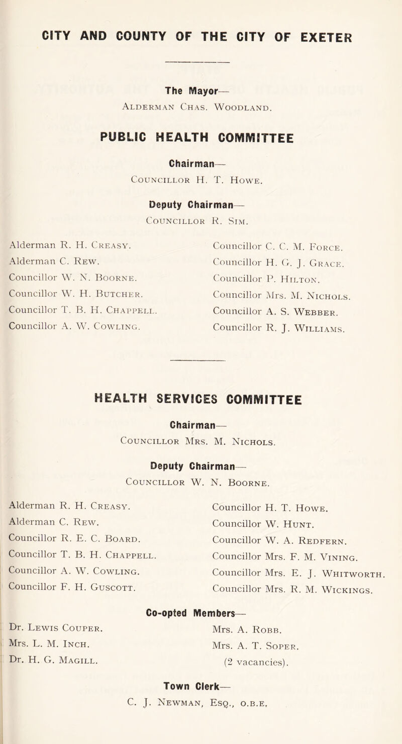 CITY AND COUNTY OF THE CITY OF EXETER The Mayor— Alderman Chas. Woodland. PUBLIC HEALTH COIVlIVlITTEE Chairman— Councillor H. T. Howe. Deputy Chairman— Councillor R. Sim. Alderman R. H. Creasy. Alderman C. Rew. Councillor W. N. Boorne. Councillor W. H. Butcher. Councillor T. B. H. Chappell. Councillor A. W. Cowling. Councillor C. C. M. Force. Councillor H. O. J. Grace. Councillor P. Hilton. Councillor Mrs. Af. Nichols Councillor A. S. Webber. Councillor R. J. Williams. HEALTH SERVICES COIVlIVlITTEE Chairman— Councillor Mrs. M. Nichols. Deputy Chairman— Councillor W. N. Boorne. Alderman R. H. Creasy. Alderman C. Rew. Councillor R. E. C. Board. Councillor T. B. H. Chappell. Councillor A. W. Cowling. Councillor F. H. Guscott. Co-opted Dr. Lewis Couper. Mrs. L. M. Inch. Dr. H. G. Magill. Councillor H. T. Howe. Councillor W. Hunt. Councillor W. A. Redfern. Councillor Mrs. F. M. Mining. Councillor Mrs. E. J. Whitworth. Councillor Mrs. R. M. Wickings. Members— Mrs. A. Robb. Mrs. A. T. Soper. (2 vacancies). Town Clerk— C. J. Newman, Esq., o.b.e.