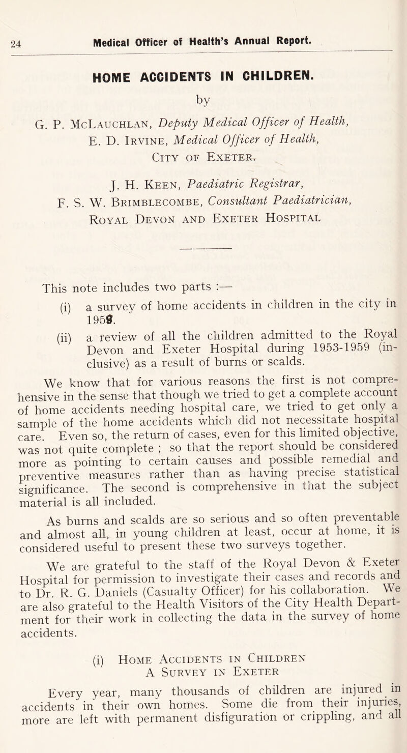 HOME ACCIDENTS IN CHILDREN. by G. P. McLauchlan, Deputy Medical Officer of Health, E. D. Irvine, Medical Officer of Health, City of Exeter. J. H. Keen, Paediatric Registrar, E. S. W. Brimblecombe, Consultant Paediatrician, Royal Devon and Exeter Hospital This note includes two parts :— (i) a survey of home accidents in children in the city in 1950. (ii) a review of all the children admitted to the Royal Devon and Exeter Hospital during 1953-1959 (in- clusive) as a result of burns or scalds. We know that for various reasons the first is not compre- hensive in the sense that though we tried to get a complete account of home accidents needing hospital care, we tried to get only a sample of the home accidents which did not necessitate hospital care. Even so, the return of cases, even for this limited objective, was not quite complete ; so that the report should be considered more as pointing to certain causes and possible remedial and preventive measures rather than as having precise statistical significance. The second is comprehensive in that the subject material is all included. As burns and scalds are so serious and so often preventable and almost all, in young children at least, occur at home, it is considered useful to present these two surveys together. We are grateful to the staff of the Royal Devon & Exeter Hospital for permission to investigate their cases and records and to Dr. R. G. Daniels (Casualty Officer) for his collaboration. We are also grateful to the Health Visitors of the City Health Depart- ment for their work in collecting the data in the survey of home accidents. (i) Home Accidents in Children A Survey in Exeter Every year, many thousands of children are injured in accidents in their own homes. Some die from their injuries, more are left with permanent disfiguration or crippling, and all