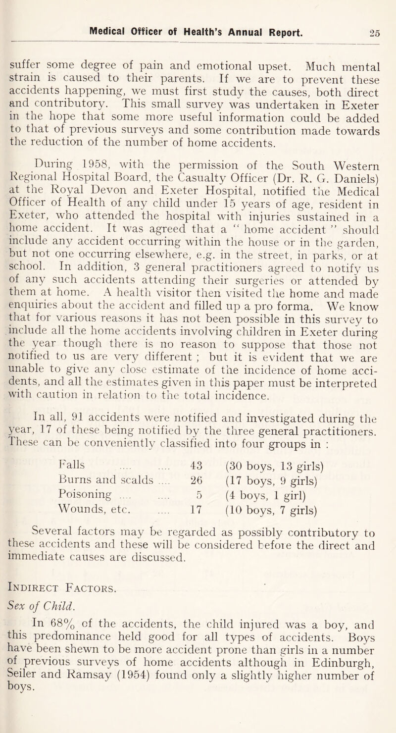 suffer some degree of pain and emotional upset. Much mental strain is caused to their parents. If we are to prevent these accidents happening, we must first study the causes, both direct and contributory. This small survey was undertaken in Exeter in the hope that some more useful information could be added to that of previous surveys and some contribution made towards the reduction of the number of home accidents. During 1958, with the permission of the South Western Regional Hospital Board, the Casualty Officer (Dr. R. G. Daniels) at the Royal Devon and Exeter Hospital, notified the Medical Officer of Health of any child under 15 years of age, resident in Exeter, who attended the hospital with injuries sustained in a home accident. It was agreed that a “ home accident should include any accident occurring within the house or in the garden, but not one occurring elsewhere, e.g. in the street, in parks, or at school. In addition, 3 general practitioners agreed to notify us of any such accidents attending their surgeries or attended by them at home. A health visitor then visited the home and made enquiries about the accident and filled up a pro forma. We know that for various reasons it has not been possible in this survey to include all the home accidents involving children in Exeter during the year though there is no reason to suppose that those not notified to us are very different ; but it is evident that we are unable to give any close estimate of the incidence of home acci- dents, and all the estimates given in this paper must be interpreted with caution in relation to the total incidence. In all, 91 accidents were notified and investigated during the 3''ear, 17 of these being notified by the three general practitioners. These can be conveniently classified into four groups in : Falls 43 (30 boys, 13 girls) Burns and scalds .... 26 (17 boys, 9 girls) Poisoning .... 5 (4 boys, 1 girl) Wounds, etc. 17 (10 boys, 7 girls) Several factors may be regarded as possibly contributory to these accidents and these will be considered before the direct and immediate causes are discussed. Indirect Factors. Sex of Child. In 68% of the accidents, the child injured was a boy, and this predominance held good for all types of accidents. Boys have been shewn to be more accident prone than girls in a number of previous surveys of home accidents although in Edinburgh, Seiler and Ramsay (1954) found only a slightly higher number of boys.
