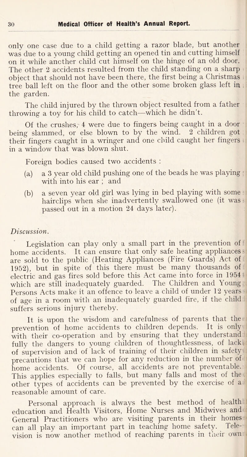 only one case due to a child getting a razor blade, but another was due to a young child getting an opened tin and cutting himself on it while another child cut himself on the hinge of an old door. The other 2 accidents resulted from the child standing on a sharp object that should not have been there, the first being a Christmas tree ball left on the floor and the other some broken glass left in ; the garden. The child injured by the thrown object resulted from a father throwing a toy for his child to catch—which he didn’t. Of the crushes, 4 were due to fingers being caught in a door being slammed, or else blown to by the wind. 2 children got their fingers caught in a wringer and one child caught her fingers in a window that was blown shut. Foreign bodies caused two accidents : (a) a 3 year old child pushing one of the beads he was playing with into his ear ; and (b) a seven year old girl was lying in bed playing with some hairclips when she inadvertently swallowed one (it was passed out in a motion 24 days later). Discussion. Legislation can play only a small part in the prevention of home accidents. It can ensure that only safe heating appliances are sold to the public (Heating Appliances (Fire Guards) Act of 1952), but in spite of this there must be many thousands of electric and gas fires sold before this Act came into force in 1954 which are still inadequately guarded. The Children and Young. Persons Acts make it an offence to leave a child of under 12 years of age in a room with an inadequately guarded fire, if the child suffers serious injury thereby. It is upon the wisdom and carefulness of parents that the^ prevention of home accidents to children depends. It is only with their co-operation and by ensuring that they understand fully the dangers to young children of thoughtlessness, of lackin of supervision and of lack of training of their children in safety i precautions that we can hope for any reduction in the number of home accidents. Of course, all accidents are not preventable. This applies especially to falls, but many falls and most of the . other types of accidents can be prevented by the exercise of a reasonable amount of care. Personal approach is always the best method of health education and Health Visitors, Home Nurses and Midwives and General Practitioners who are visiting parents in their homes can all play an important part in teaching home safety. Tele- vision is now another method of reaching parents in their own