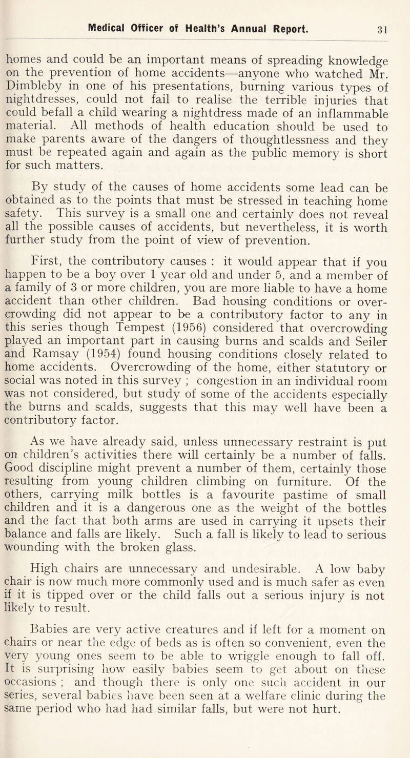 homes and could be an important means of spreading knowledge on the prevention of home accidents—anyone who watched Mr. Dimbleby in one of his presentations, burning various types of nightdresses, could not fail to realise the terrible injuries that could befall a child wearing a nightdress made of an inflammable material. All methods of health education should be used to make parents aware of the dangers of thoughtlessness and they must be repeated again and again as the public memory is short for such matters. By study of the causes of home accidents some lead can be obtained as to the points that must be stressed in teaching home safety. This survey is a small one and certainly does not reveal all the possible causes of accidents, but nevertheless, it is worth further study from the point of view of prevention. First, the contributory causes : it would appear that if you happen to be a boy over 1 year old and under 5, and a member of a family of 3 or more children, you are more liable to have a home accident than other children. Bad housing conditions or over- crowding did not appear to be a contributory factor to any in this series though Tempest (1956) considered that overcrowing played an important part in causing burns and scalds and Seiler and Ramsay (1954) found housing conditions closely related to home accidents. Overcrowding of the home, either statutory or social was noted in this survey ; congestion in an individual room was not considered, but study of some of the accidents especially the burns and scalds, suggests that this may well have been a contributory factor. As we have already said, unless unnecessary restraint is put on children’s activities there will certainly be a number of falls. Good discipline might prevent a number of them, certainly those resulting from young children climbing on furniture. Of the others, carrying milk bottles is a favourite pastime of small children and it is a dangerous one as the weight of the bottles and the fact that both arms are used in carrying it upsets their balance and falls are likely. Such a fall is likely to lead to serious wounding with the broken glass. High chairs are unnecessary and undesirable. A low baby chair is now much more commonly used and is much safer as even if it is tipped over or the child falls out a serious injury is not likely to result. Babies are very active creatures and if left for a moment on chairs or near the edge of beds as is often so convenient, even the very young ones seem to be able to wriggle enough to fall off. It is surprising how easily babies seem to get about on these occasions ; and though there is only one such accident in our series, several babies have been seen at a welfare clinic during the same period who had had similar falls, but were not hurt.