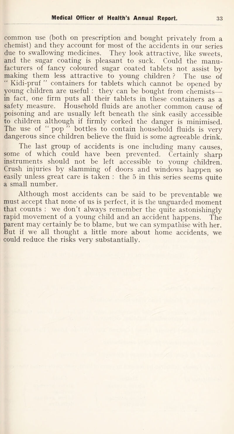 common use (both on prescription and bought privately from a chemist) and they account for most of the accidents in our series due to swallowing medicines. They look attractive, like sweets, and the sugar coating is pleasant to suck. Could the manu- facturers of fancy coloured sugar coated tablets not assist by making them less attractive to young children } The use of “ Kidi-pruf ” containers for tablets which cannot be opened by young children are useful : they can be bought from chemists— in fact, one firm puts all their tablets in these containers as a safety measure. Household fluids are another common cause of poisoning and are usually left beneath the sink easily accessible to children although if firmly corked the danger is minimised. The use of “ pop ” bottles to contain household fluids is very dangerous since children believe the fluid is some agreeable drink. The last group of accidents is one including many causes, some of which could have been prevented. Certainly sharp instruments should not be left accessible to young children. Crush injuries by slamming of doors and windows happen so easily unless great care is taken : the 5 in this series seems quite a small number. Although most accidents can be said to be preventable we must accept that none of us is perfect, it is the unguarded moment that counts : we don’t always remember the quite astonishingly rapid movement of a young child and an accident happens. The parent may certainly be to blame, but we can sympathise with her. But if we all thought a little more about home accidents, we could reduce the risks very substantially.