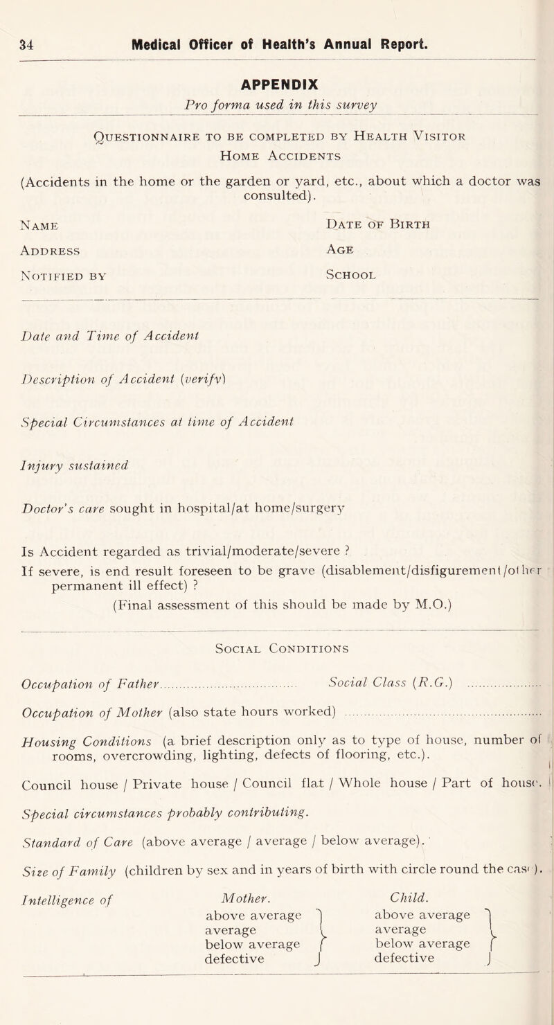 APPENDIX Pro forma used in this survey Questionnaire to be completed by Health Visitor Home Accidents (Accidents in the home or the garden or yard, etc., about which a doctor was consulted). Name Date of Birth Address Age Notified by School Date and Time of Accident Description of A ccident {verify) Special Circumstances at time of Accident Injury sustained Doctor's care sought in hospital/at home/surgery Is Accident regarded as trivial/moderate/severe ? If severe, is end result foreseen to be grave (disablement/disfigurement/oflu^r permanent ill effect) ? (Final assessment of this should be made by M.O.) Social Conditions Occupation of Father Social Class {R.G.) Occupation of Mother (also state hours worked) Housing Conditions (a brief description only as to type of house, number of rooms, overcrowding, lighting, defects of flooring, etc.). Council house / Private house / Council flat / Whole house / Part of hous('. !! Special circumstances probably contributing. Standard of Care (above average / average / below average). ' : Size of Family (children by sex and in years of birth with circle round the cas< ). Intelligence of Mother. Child. above average 1 above average *1 average I average 1 below average { below average f defective J defective J