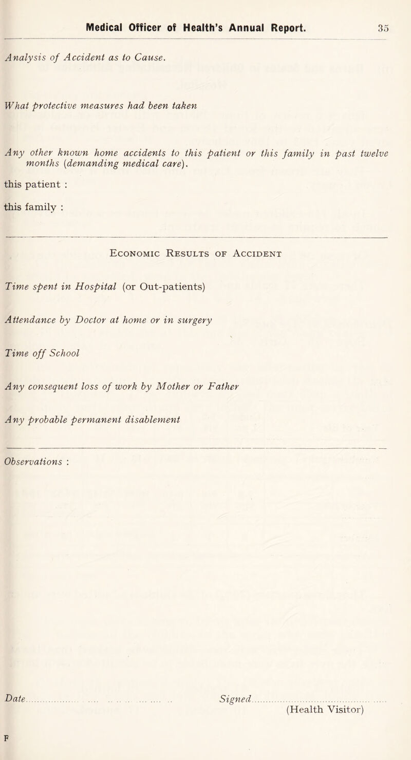 Analysis of Accident as to Cause. What protective measures had been taken Any other known home accidents to this patient or this family in past twelve months {demanding medical care). this patient : this family : Economic Results of Accident Time spent in Hospital (or Out-patients) Attendance by Doctor at home or in surgery Time off School Any consequent loss of work by Mother or Father Any probable permanent disablement Observations : Date Signed (Health Visitor)