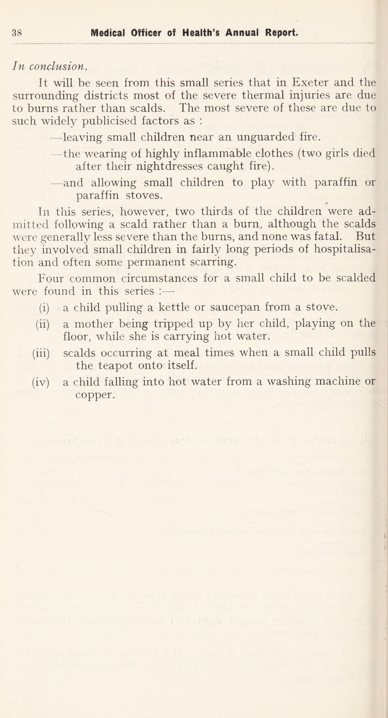 In conclusion. It will be seen from this small series that in Exeter and the surrounding districts most of the severe thermal injuries are due to burns rather than scalds. The most severe of these are due to such widely publicised factors as : —leaving small children near an unguarded fire. the wearing of highly inflammable clothes (two girls died after their nightdresses caught fire). —and allowing small children to play with paraffin or paraffin stoves. In this series, however, two thirds of the children were ad- mitted following a scald rather than a burn, although the scalds were generally less severe than the burns, and none was fatal. But they involved small children in fairly long periods of hospitalisa- tion and often some permanent scarring. Four common circumstances for a small child to be scalded were found in this series :—■ (i) a child pulling a kettle or saucepan from a stove. (ii) a mother being tripped up by her child, playing on the floor, while she is carrying hot water. (iii) scalds occurring at meal times when a small child pulls the teapot onto itself. (iv) a child falling into hot water from a washing machine or copper.
