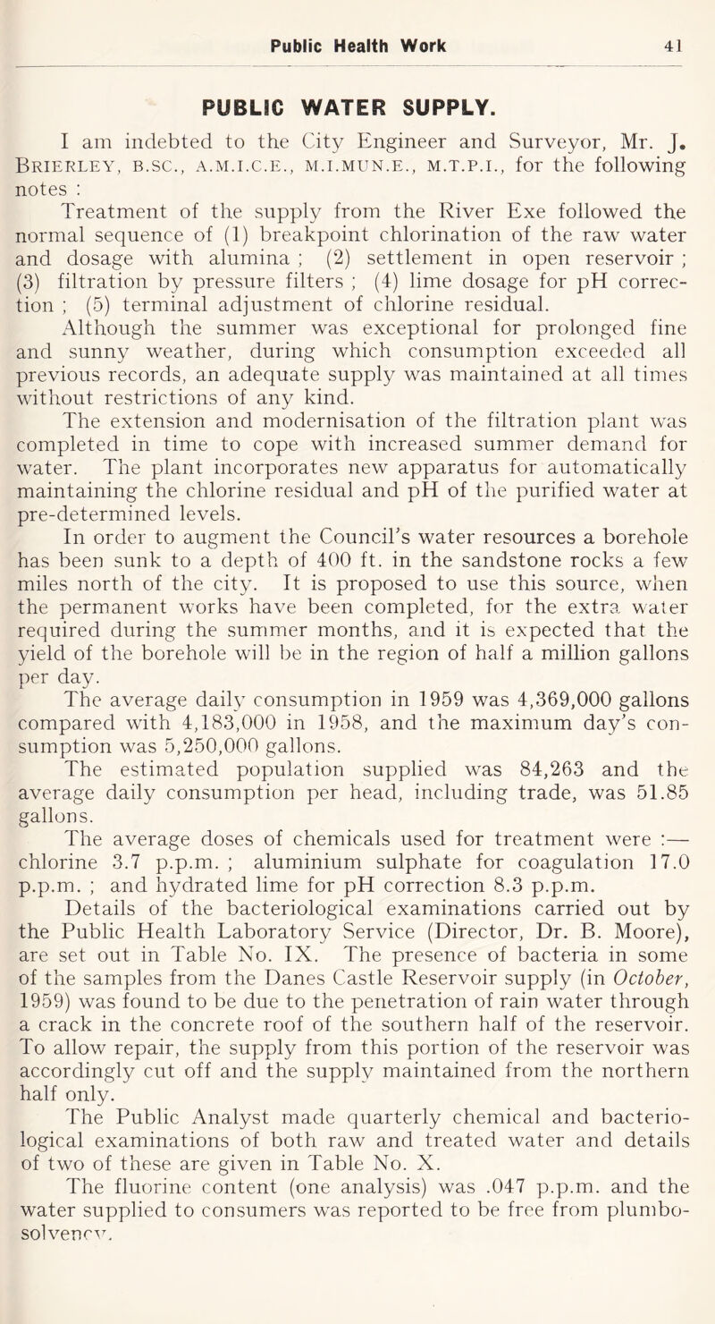 PUBLIC WATER SUPPLY. I am indebted to the City Engineer and Surveyor, Mr. J, Brierley, b.sc., a.mj.c.e., m.lmun.e., m.t.p.e, for the following notes : Treatment of the supply from the River Exe followed the normal sequence of (1) breakpoint chlorination of the raw water and dosage with alumina ; (2) settlement in open reservoir ; (3) filtration by pressure filters ; (4) lime dosage for pH correc- tion ; (5) terminal adjustment of chlorine residual. x\lthough the summer was exceptional for prolonged fine and sunny weather, during which consumption exceeded all previous records, an adequate supply was maintained at all times without restrictions of any kind. The extension and modernisation of the filtration plant was completed in time to cope with increased summer demand for water. The plant incorporates new apparatus for automatically maintaining the chlorine residual and pH of the purified water at pre-determ.ined levels. In order to augment the Counciks water resources a borehole has been sunk to a depth of 400 ft. in the sandstone rocks a few miles north of the city. It is proposed to use this source, when the permanent works have been completed, for the extra water required during the summer months, and it is expected that the yield of the borehole will be in the region of half a million gallons per day. The average daily consumption in 1959 was 4,369,000 gallons compared with 4,183,000 in 1958, and the maximum day’s con- sumption was 5,250,000 gallons. The estimated population supplied was 84,263 and the average daily consumption per head, including trade, was 51.85 gallons. The average doses of chemicals used for treatment were :— chlorine 3.7 p.p.m. ; aluminium sulphate for coagulation 17.0 p.p.m. ; and hydrated lime for pH correction 8.3 p.p.m. Details of the bacteriological examinations carried out by the Public Health Laboratory Service (Director, Dr. B. Moore), are set out in Table No. IX. The presence of bacteria in some of the samples from the Danes Castle Reservoir supply (in October, 1959) was found to be due to the penetration of rain water through a crack in the concrete roof of the southern half of the reservoir. To allow repair, the supply from this portion of the reservoir was accordingly cut off and the supply maintained from the northern half only. The Public Analyst made quarterly chemical and bacterio- logical examinations of both raw and treated water and details of two of these are given in Table No. X. The fluorine content (one analysis) was .047 p.p.m. and the water supplied to consumers was reported to be free from plumbo- solvencTx