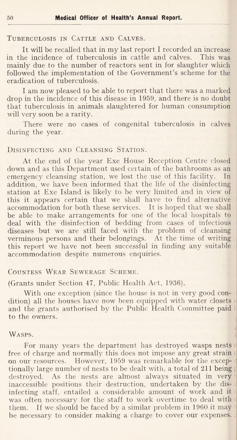 Tuberculosis in Cattle and Calves. It will be recalled that in my last report I recorded an increase in the incidence of tuberculosis in cattle and calves. This was mainly due to the number of reactors sent in for slaughter which followed the implementation of the Government’s scheme for the eradication of tuberculosis. I am now pleased to be able to report that there was a marked drop in the incidence of this disease in 1959, and there is no doubt that tuberculosis in animals slaughtered for human consumption will very soon be a rarity. There were no cases of congenital tuberculosis in calves during the year. Disinfecting and Cleansing Station. At the end of the year Exe House Reception Centre closed down and as this Department used ceitain of the bathrooms as an emergency cleansing station, we lost the use of this facility. In addition, we have been informed that the life of the disinfecting station at Exe Island is likely to be very limited and in view of this it appears certain that we shall have to find alternative accommodation for both these services. It is hoped that we shall be able to make arrangements for one of the local hospitals to deal with the disinfection of bedding from cases of infectious diseases but we are still faced with the problem of cleansing verminous persons and their belongings. At the time of writing this report we have not been successful in finding any suitable accommodation despite numerous enquiries. Countess Wear Sewerage Scheme. (Grants under Section 47, Public Health Act, 1936). With one exception (since the house is not in very good con- dition) all the houses have now been equipped with water closets and the grants authorised b}^ the Public Health Committee paid to the owners. Wasps. For many years the department has destroyed wasps nests free of charge and normally this does not impose any great strain on our resources. How'ever, 1959 was remarkable for the excep- tionally large number of nests to be dealt with, a total of 211 being destroyed. As the nests are almost always situated in very inaccessible positions their destruction, undertaken by the dis- infecting staff, entailed a considerable amount of work and it was often necessary for the staff to work overtime to deal with them. If we should be faced by a similar problem in 1960 it may be necessary to consider making a charge to cover our expenses.