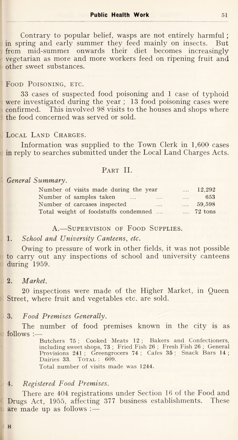 Contrary to popular belief, wasps are not entirely harmful ; in spring and early summer they feed mainly on insects. But from mid-summei onwards their diet becomes increasingly vegetarian as more and more workers feed on ripening fruit and other sweet substances. Food Poisoning, etc. 33 cases of suspected food poisoning and 1 case of typhoid were investigated during the year ; 13 food poisoning cases were confirmed. This involved 98 visits to the houses and shops where the food concerned was served or sold. Local Land Charges. Information was supplied to the Town Clerk in 1,600 cases in reply to searches submitted under the Local Land Charges Acts. Part IT General Summary. Number of visits made during the year .... 12,292 Number of samples taken .... .... .... 653 Number of carcases inspected .... .... 59,598 Total weight of foodstuffs condemned .... .... 72 tons A.—Supervision of Food Supplies. 1. School and University Canteens, etc. Owing to pressure of work in other fields, it was not possible to carry out any inspections of school and university canteens during 1959. 2. Market. 20 inspections were made of the Higher Market, in Queen Street, where fruit and vegetables etc. are sold. 3. Food Premises Generally. The number of food premises known in the city is as follows :■—■ Butchers 75 ; Cooked Meats 12 ; Bakers and Confectioners, including sweet shops, 73 ; Fried Fish 26 ; Fresh Fish 26 ; General Provisions 241 ; Greengrocers 74 ; Cafes 35 ; Snack Bars 14 ; Dairies 33. Total : 609. Total number of visits made was 1244. 4. Registered Food Premises. There are 404 registrations under Section 16 of the Food and Drugs Act, 1955, affecting 377 business establishments. These are made up as follows :— H