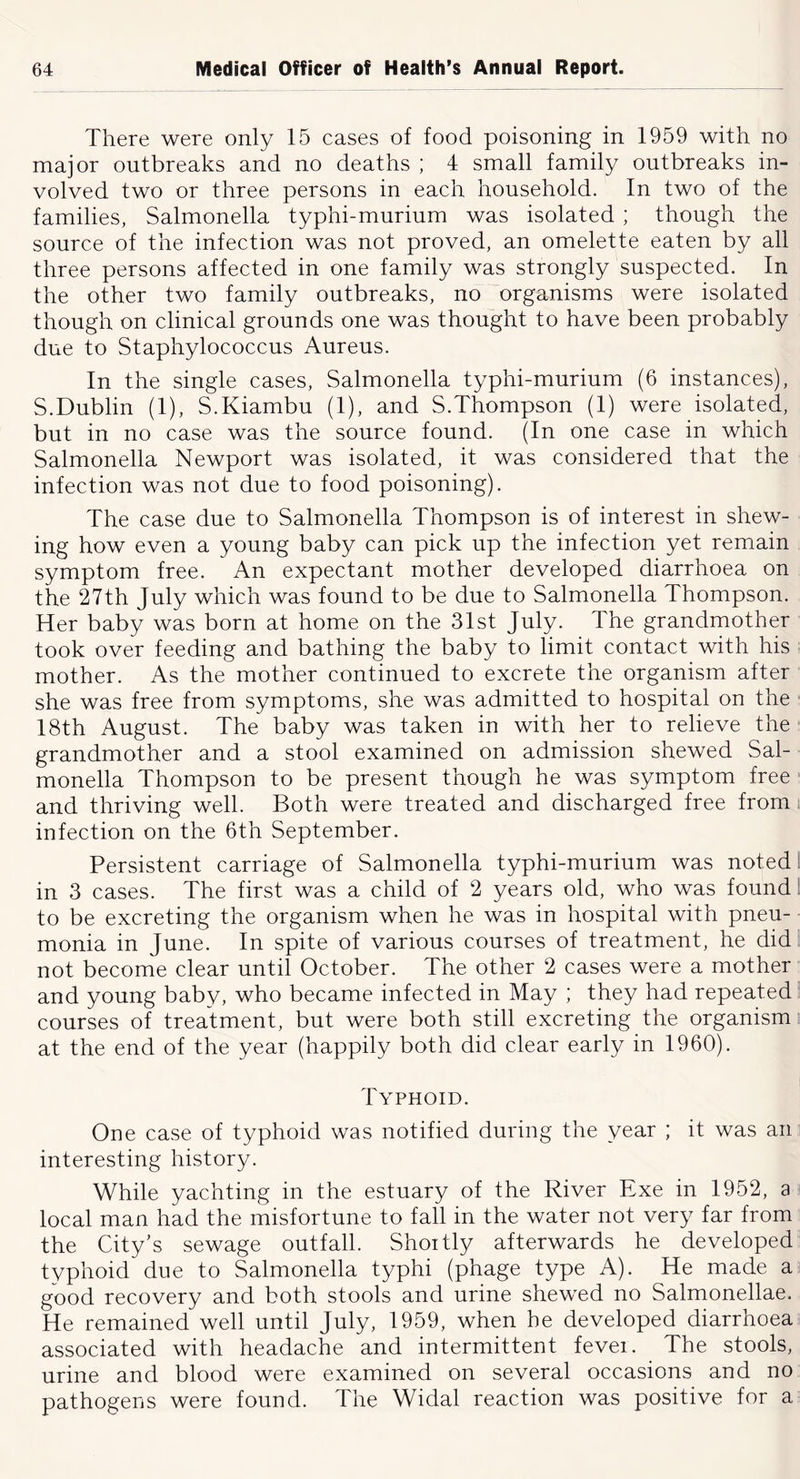 There were only 15 cases of food poisoning in 1959 with no major outbreaks and no deaths ; 4 small family outbreaks in- volved two or three persons in each household. In two of the families, Salmonella typhi-murium was isolated ; though the source of the infection was not proved, an omelette eaten by all three persons affected in one family was strongly suspected. In the other two family outbreaks, no organisms were isolated though on clinical grounds one was thought to have been probably due to Staphylococcus Aureus. In the single cases. Salmonella typhi-murium (6 instances), S.Dublin (I), S.Kiambu (I), and S.Thompson (I) were isolated, but in no case was the source found. (In one case in which Salmonella Newport was isolated, it was considered that the infection was not due to food poisoning). The case due to Salmonella Thompson is of interest in shew- ing how even a young baby can pick up the infection yet remain symptom free. An expectant mother developed diarrhoea on the 27th July which was found to be due to Salmonella Thompson. Her baby was born at home on the 3Ist July. The grandmother took over feeding and bathing the baby to limit contact with his mother. As the mother continued to excrete the organism after she was free from symptoms, she was admitted to hospital on the 18th August. The baby was taken in with her to relieve the grandmother and a stool examined on admission shewed Sal- monella Thompson to be present though he was symptom free * and thriving well. Both were treated and discharged free from. infection on the 6th September. Persistent carriage of Salmonella typhi-murium was noted! in 3 cases. The first was a child of 2 years old, who was found! to be excreting the organism when he was in hospital with pneu- monia in June. In spite of various courses of treatment, he did . not become clear until October. The other 2 cases were a mother and young baby, who became infected in May ; they had repeated courses of treatment, but were both still excreting the organism at the end of the year (happily both did clear early in I960). Typhoid. One case of typhoid was notified during the year ; it was an interesting history. While yachting in the estuary of the River Exe in 1952, a local man had the misfortune to fall in the water not very far from the City’s sewage outfall. Shoitly afterwards he developed typhoid due to Salmonella typhi (phage type A). He made a good recovery and both stools and urine shewed no Salmonellae. He remained well until July, 1959, when he developed diarrhoea associated with headache and intermittent fevei. The stools, urine and blood were examined on several occasions and no pathogens were found. The Widal reaction was positive for a