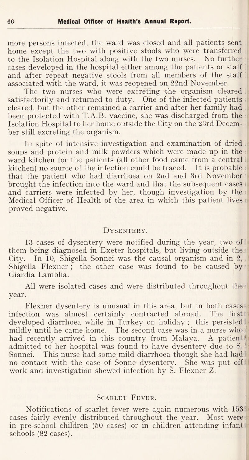 more persons infected, the ward was closed and all patients sent home except the two with positive stools who were transferred to the Isolation Hospital along with the two nurses. No further cases developed in the hospital either among the patients or staff and after repeat negative stools from all members of the staff associated with the ward, it was reopened on 22nd November. The two nurses who were excreting the organism cleared satisfactorily and returned to duty. One of the infected patients cleared, but the other remained a carrier and after her family had . been protected with T.A.B. vaccine, she was discharged from the Isolation Hospital to her home outside the City on the 23rd Decem- ber still excreting the organism. In spite of intensive investigation and examination of dried soups and protein and milk powders which were made up in the ward kitchen for the patients (all other food came from a central I kitchen) no source of the infection could be traced. It is probable that the patient who had diarrhoea on 2nd and 3rd November brought the infection into the ward and that the subsequent cases; and carriers were infected by her, though investigation by the Medical Officer of Health of the area in which this patient lives r proved negative. Dysentery. 13 cases of dysentery were notified during the year, two of' them being diagnosed in Exeter hospitals, but living outside the City. In 10, Shigella Sonnei was the causal organism and in 2, Shigella Flexner ; the other case was found to be caused by Giardia Lamblia. All were isolated cases and were distributed throughout the year. Flexner dysentery is unusual in this area, but in both cases- infection was almost certainly contracted abroad. The first' developed diarrhoea while in Turkey on holiday ; this persisted mildly until he came home. The second case was in a nurse who had recently arrived in this country from Malaya. A patient admitted to her hospital was found to have dysentery due to S. Sonnei. This nurse had some mild diarrhoea though she had had no contact with the case of Sonne dysentery. She was put off work and investigation shewed infection by S. Flexner Z. : Scarlet Fever. Notifications of scarlet fever were again numerous with 153 cases fairly evenly distributed throughout the year. Most were in pre-school children (50 cases) or in children attending infant schools (82 cases).