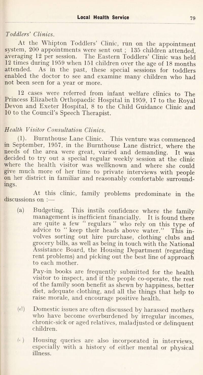 Toddlers’ Clinics. At the Whipton Toddlers' Clinic, run on the appointment system, 200 appointments were sent out ; 135 children attended, averaging 12 per session. The Eastern Toddlers’ Clinic was held 12 times during 1959 when 151 children over the age of 18 months attended. As in the past, these special sessions for toddlers enabled the doctor to see and examine many children who had not been seen for a year or more. 12 cases were referred from infant welfare clinics to The Princess Elizabeth Orthopaedic Hospital in 1959, 17 to the Royal Devon and Exeter Hospital, 8 to the Child Guidance Clinic and 10 to the Council’s Speech Therapist. Health Visitor Consultation Clinics. (1). Burnthouse Lane Clinic. This venture was commenced in September, 1957, in the Burnthouse Lane district, where the needs of the area were great, varied and demanding. It was decided to try out a special regular weekly session at the clinic where the health visitor was wellknown and where she could give much more of her time to private interviews with people on her district in familiar and reasonably comfortable surround- ings. At this clinic, family problems predominate in the discussions on :— (a) Budgeting. This instils confidence where the family management is inefficient financially. It is found there are quite a few regulars ” who rely on this type of advice to “ keep their heads above water.” This in- volves sorting out hire purchase, clothing clubs and grocery bills, as well as being in touch with the National Assistance Board, the Housing Department (regarding rent problems) and picking out the best line of approach to each mother. Pay-in books are frequently submitted for the health visitor to inspect, and if the people co-operate, the rest of the family soon benefit as shewn by happiness, better diet, adequate clothing, and all the things that help to raise morale, and encourage positive health. ((!) Domestic issues are often discussed by harassed mothers who have become overburdened by irregular incomes, chronic-sick or aged relatives, maladjusted or delinquent children. 5 ) Housing queries are also incorporated in interviews, especially with a history of either mental or physical illness.