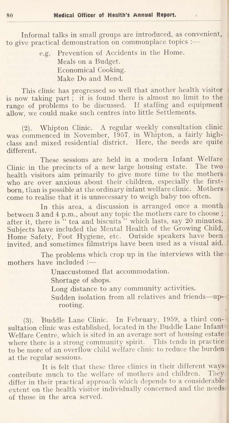 Informal talks in small groups are introduced, as convenient, to give practical demonstration on commonplace topics :— e.g. Prevention of Accidents in the Home. Meals on a Budget. Economical Cooking. Make Do and Mend. This clinic has progressed so well that another health visitor is now taking part ; it is found there is almost no limit to the range of problems to be discussed. If staffing and equipment allow, we could make such centres into little Settlements. (2) . Whipton Clinic. A regular weekly consultation clinic was commenced in November, 1957, in Whipton, a fairly high- class and mixed residential district. Here, the needs are quite different. These sessions are held in a modern Infant Welfare Clinic in the precincts of a new large housing estate. The two health visitors aim primarily to give more time to the mothers. who are over anxious about their children, especially the first- born, than is possible at the ordinary infant welfare clinic. Mothers , come to realise that it is unnecessary to weigh baby too often. In this area, a discussion is arranged once a month between 3 and 4 p.m., about any topic the mothers care to choose ; after it, there is “ tea and biscuits  which lasts, say 20 minutes.. Subjects have included the Mental Health of the Growing Child, Home Safety, Foot Hygiene, etc. Outside speakers have been invited, and sometimes filmstrips have been used as a visual aid.. The problems which crop up in the interviews with the^ mothers have included :— Unaccustomed flat accommodation. Shortage of shops. Long distance to any community activities. Sudden isolation from all relatives and friends—up-- rooting. ^ (3) . Buddie Lane Clinic. In February, 1959, a third con-! sultation clinic was established, located in the Buddie Lane Infant' Welfare Centre, which is sited in an average sort of housing estate where there is a strong community spirit. This tends in practice to be more of an overflow child welfare clinic to reduce the burden at the regular sessions. It is felt that these three clinics in their different ways . contribute much to the welfare of mothers and children. They ' differ in their practical approach which depends to a considerable extent on the health visitor individually concerned and the needss of those in the area served.