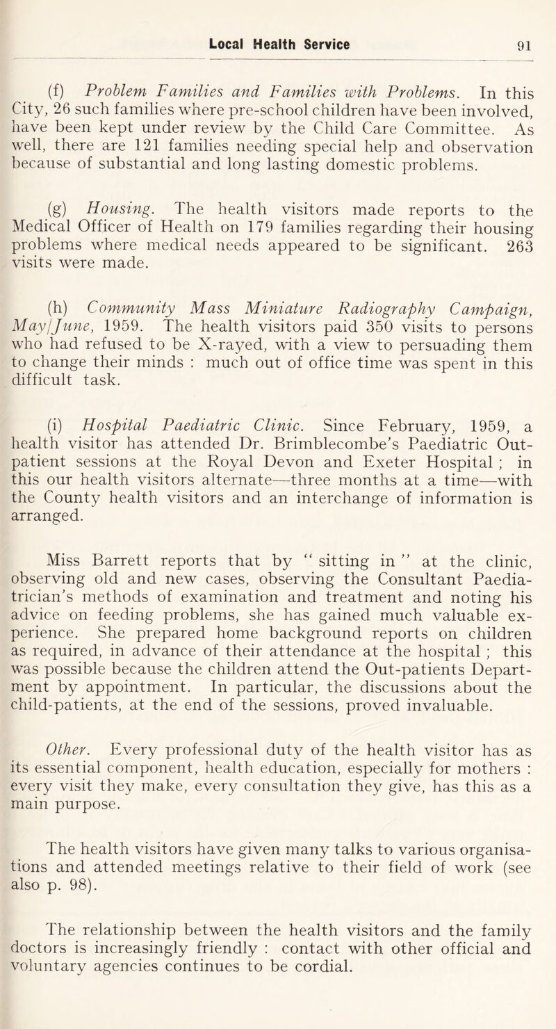 (f) Problem Families and Families with Problems. In this City, 26 such families where pre-school children have been involved, have been kept under review by the Child Care Committee. As well, there are 121 families needing special help and observation because of substantial and long lasting domestic problems. (g) Housing. The health visitors made reports to the Medical Officer of Health on 179 families regarding their housing problems where medical needs appeared to be significant. 263 visits were made. (h) Community Mass Miniature Radiography Campaign, May!June, 1959. The health visitors paid 350 visits to persons who had refused to be X-rayed, with a view to persuading them to change their minds : much out of office time was spent in this difficult task. (i) Hospital Paediatric Clinic. Since February, 1959, a health visitor has attended Dr. Brimblecombe’s Paediatric Out- patient sessions at the Royal Devon and Exeter Hospital ; in this our health visitors alternate—three months at a time—with the County health visitors and an interchange of information is arranged. Miss Barrett reports that by “ sitting in at the clinic, observing old and new cases, observing the Consultant Paedia- trician's methods of examination and treatment and noting his advice on feeding problems, she has gained much valuable ex- perience. She prepared home background reports on children as required, in advance of their attendance at the hospital ; this was possible because the children attend the Out-patients Depart- ment by appointment. In particular, the discussions about the child-patients, at the end of the sessions, proved invaluable. Other. Every professional duty of the health visitor has as its essential component, health education, especially for mothers : every visit they make, every consultation they give, has this as a main purpose. The health visitors have given many talks to various organisa- tions and attended meetings relative to their field of work (see also p. 98). The relationship between the health visitors and the family doctors is increasingly friendly : contact with other official and voluntary agencies continues to be cordial.