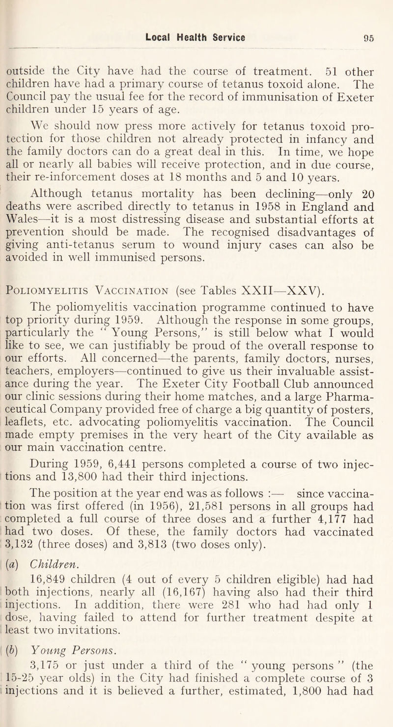 outside the City have had the course of treatment. 51 other children have had a primary course of tetanus toxoid alone. The Council pay the usual fee for the record of immunisation of Exeter children under 15 years of age. We should now press more actively for tetanus toxoid pro- tection for those children not already protected in infancy and the family doctors can do a great deal in this. In time, we hope all or nearly all babies will receive protection, and in due course, their re-inforcement doses at 18 months and 5 and 10 years. Although tetanus mortality has been declining—only 20 deaths were ascribed directly to tetanus in 1958 in England and Wales—it is a most distressing disease and substantial efforts at prevention should be made. The recognised disadvantages of giving anti-tetanus serum to wound injury cases can also be avoided in well immunised persons. Poliomyelitis Vaccination (see Tables XXII—XXV). The poliomyelitis vaccination programme continued to have top priority during 1959. Although the response in some groups, particularly the '' Young Persons,'’ is still below what I would like to see, we can justifiably be proud of the overall response to our efforts. All concerned—the parents, family doctors, nurses, teachers, employers—continued to give us their invaluable assist- ance during the year. The Exeter City Football Club announced our clinic sessions during their home matches, and a large Pharma- ceutical Company provided free of charge a big quantity of posters, leaflets, etc. advocating poliomyelitis vaccination. The Council made empty premises in the very heart of the City available as our main vaccination centre. During 1959, 6,441 persons completed a course of two injec- tions and 13,800 had their third injections. The position at the year end was as follows — since vaccina- tion was first offered (in 1956), 21,581 persons in all groups had completed a full course of three doses and a further 4,177 had had two doses. Of these, the family doctors had vaccinated 3,132 (three doses) and 3,813 (two doses only). (a) Children. 16,849 children (4 out of every 5 children eligible) had had both injections, nearly all (16,167) having also had their third injections. In addition, there were 281 who had had only 1 dose, having failed to attend for further treatment despite at least two invitations. (h) Young Persons. 3,175 or just under a third of the “ young persons ” (the 15-25 year olds) in the City had finished a complete course of 3 injections and it is believed a further, estimated, 1,800 had had