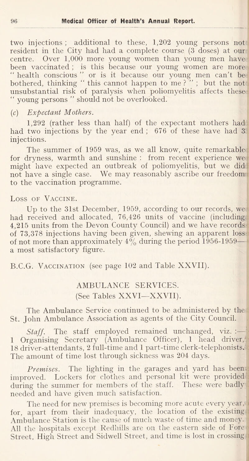 two injections ; additional to these, 1,202 young persons not resident in the City had had a complete course (3 doses) at our centre. Over 1,000 more young women than young men have been vaccinated ; is this because our young women are more '' health conscious ’’ or is it because our young men canh bd bothered, thinking '' this cannot happen to me ? ” ; but the not unsubstantial risk of paralysis when poliomyelitis affects these' '' young persons ” should not be overlooked. (c) Expectant Mothers. 1,292 (rather less than half) of the expectant mothers had had two injections by the year end ; 676 of these have had 3 injections. The summer of 1959 was, as we all know, quite remarkable' for dryness, warmth and sunshine : from recent experience we might have expected an outbreak of poliomyelitis, but we did not have a single case. We may reasonably ascribe our freedom ■■ to the vaccination programme. Loss OF Vaccine. Up to the 31st December, 1959, according to our records, we i had received and allocated, 76,426 units of vaccine (including 4,215 units from the Devon County Council) and we have records of 73,378 injections having been given, shewing an apparent loss of not more than approximately 4% during the period 1956-1959— a most satisfactory figure. B.C.G. Vaccination (see page 102 and Table XXVll). I AMBULANCE SERVICES. (See Tables XXVI—XXVII). The Ambulance Service continued to be administered by the St. John Ambulance Association as agents of the City Council. Staff. The staff employed remained unchanged, viz. :— 1 Organising Secretary (Ambulance Officer), 1 head driver,!, 18 driver-attendants, 2 full-time and 1 part-time clerk-telephonists.'’ The amount of time lost through sickness was 204 days. Premises. The lighting in the garages and yard has been, improved. Lockers for clothes and personal kit were provided during the summer for members of the staff. These were badly needed and have given much satisfaction. The need for new premises is becoming more acute every year,, for, apart from their inadequacy, the location of the existing Ambulance Station is the cause of much waste of time and money. All the hospitals except Redhills are on the eastern side of Fore Street, High Street and Sidwell Street, and time is lost in crossing t