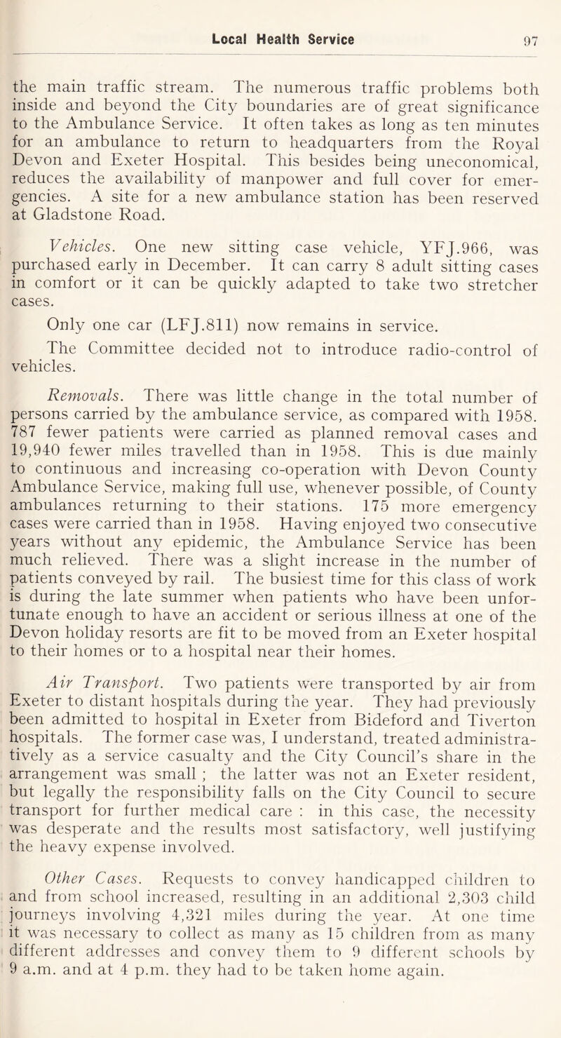 the main traffic stream. The numerous traffic problems both inside and beyond the City boundaries are of great significance to the Ambulance Service. It often takes as long as ten minutes for an ambulance to return to headquarters from the Royal Devon and Exeter Hospital. This besides being uneconomical, reduces the availability of manpower and full cover for emer- gencies. A site for a new ambulance station has been reserved at Gladstone Road. Vehicles. One new sitting case vehicle, YFJ.966, was purchased early in December. It can carry 8 adult sitting cases in comfort or it can be quickly adapted to take two stretcher cases. Only one car (LFJ.8II) now remains in service. The Committee decided not to introduce radio-control of vehicles. Removals. There was little change in the total number of persons carried by the ambulance service, as compared with 1958. 787 fewer patients were carried as planned removal cases and 19,940 fewer miles travelled than in 1958. This is due mainly to continuous and increasing co-operation with Devon County Ambulance Service, making full use, whenever possible, of County ambulances returning to their stations. 175 more emergency cases were carried than in 1958. Having enjoyed two consecutive years without any epidemic, the Ambulance Service has been much relieved. There was a slight increase in the number of patients conveyed by rail. The busiest time for this class of work is during the late summer when patients who have been unfor- tunate enough to have an accident or serious illness at one of the Devon holiday resorts are fit to be moved from an Exeter hospital to their homes or to a hospital near their homes. Air Transport. Two patients were transported by air from Exeter to distant hospitals during the year. They had previously been admitted to hospital in Exeter from Bideford and Tiverton hospitals. The former case was, I understand, treated administra- tively as a service casualty and the City Council’s share in the arrangement was small ; the latter was not an Exeter resident, but legally the responsibility falls on the City Council to secure transport for further medical care : in this case, the necessity was desperate and the results most satisfactory, well justifying the heavy expense involved. Other Cases. Requests to convey handicapped children to and from school increased, resulting in an additional 2,303 child journeys involving 4,321 miles during the year. At one time it was necessary to collect as many as 15 children from as many different addresses and convey them to 9 different schools by 9 a.m. and at 4 p.m. they had to be taken home again.