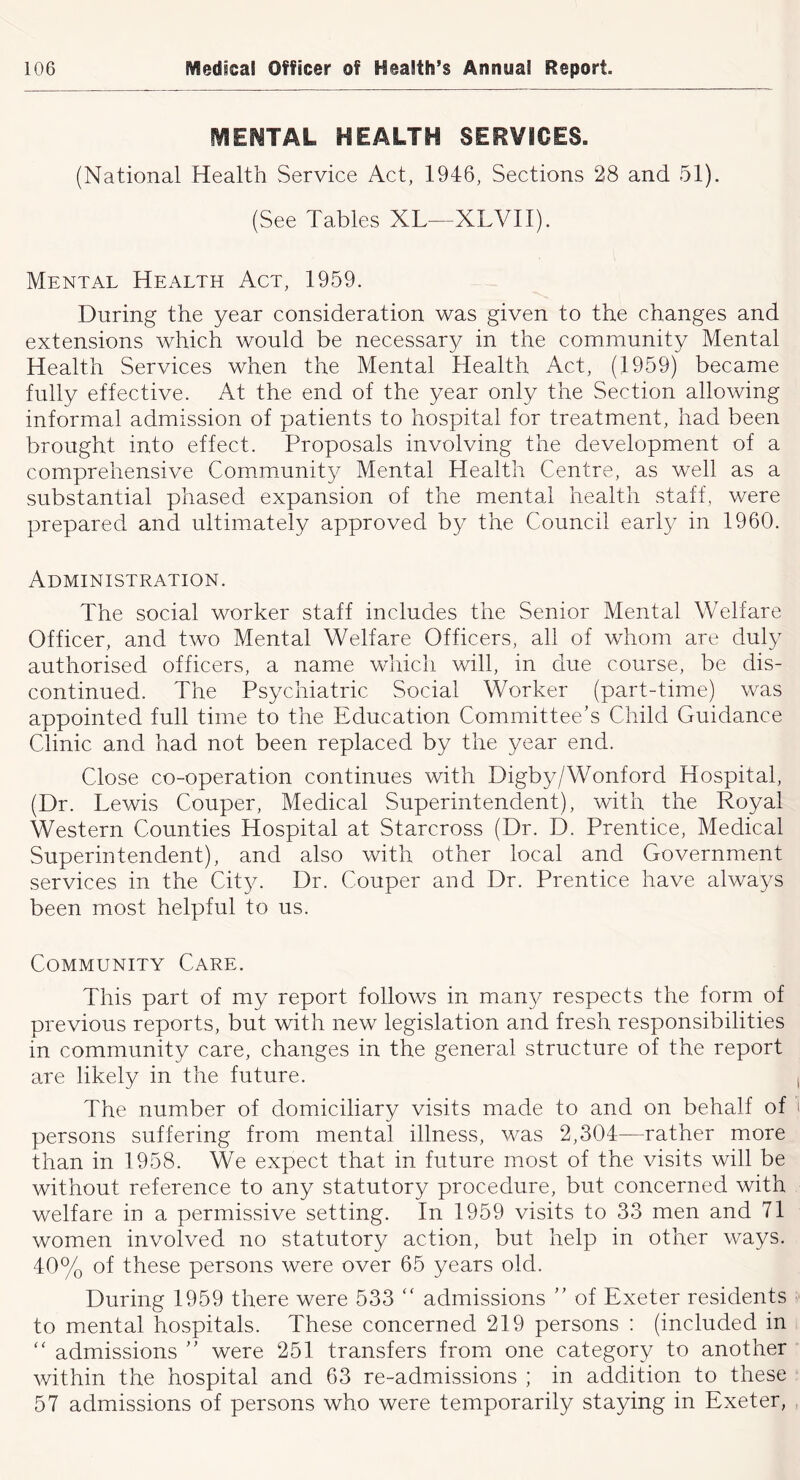 fVIEf^TAL HEALTH SERVICES. (National Health Service Act, 1946, Sections 28 and 51). (See Tables XL—XLVII). Mental Health Act, 1959. During the year consideration was given to the changes and extensions which would be necessary in the community Mental Health Services when the Mental Health Act, (1959) became fully effective. At the end of the year only the Section allowing informal admission of patients to hospital for treatment, had been brought into effect. Proposals involving the development of a comprehensive Community Mental Health Centre, as well as a substantial phased expansion of the mental health staff, were prepared and ultimately approved by the Council early in 1960. Administration. The social worker staff includes the Senior Mental Welfare Officer, and two Mental Welfare Officers, all of whom are duly authorised officers, a name which will, in due course, be dis- continued. The Psychiatric Social Worker (part-time) was appointed full time to the Education Committee’s Child Guidance Clinic and had not been replaced by the year end. Close co-operation continues with Digby/Wonford Hospital, (Dr. Lewis Couper, Medical Superintendent), with the Royal Western Counties Hospital at Starcross (Dr. D. Prentice, Medical Superintendent), and also with other local and Government services in the Cit}^ Dr. Couper and Dr. Prentice have always been most helpful to us. Community Care. This part of my report follows in many respects the form of previous reports, but with new legislation and fresh responsibilities in community care, changes in the general structure of the report are likely in the future. i The number of domiciliary visits made to and on behalf of i persons suffering from mental illness, was 2,304—rather more than in 1958. We expect that in future most of the visits will be without reference to any statutory procedure, but concerned with welfare in a permissive setting. In 1959 visits to 33 men and 71 women involved no statutory action, but help in other ways. 40% of these persons were over 65 years old. During 1959 there were 533 “ admissions ” of Exeter residents ' to mental hospitals. These concerned 219 persons ; (included in ‘‘ admissions ” were 251 transfers from one category to another within the hospital and 63 re-admissions ; in addition to these 57 admissions of persons who were temporarily staying in Exeter, ,