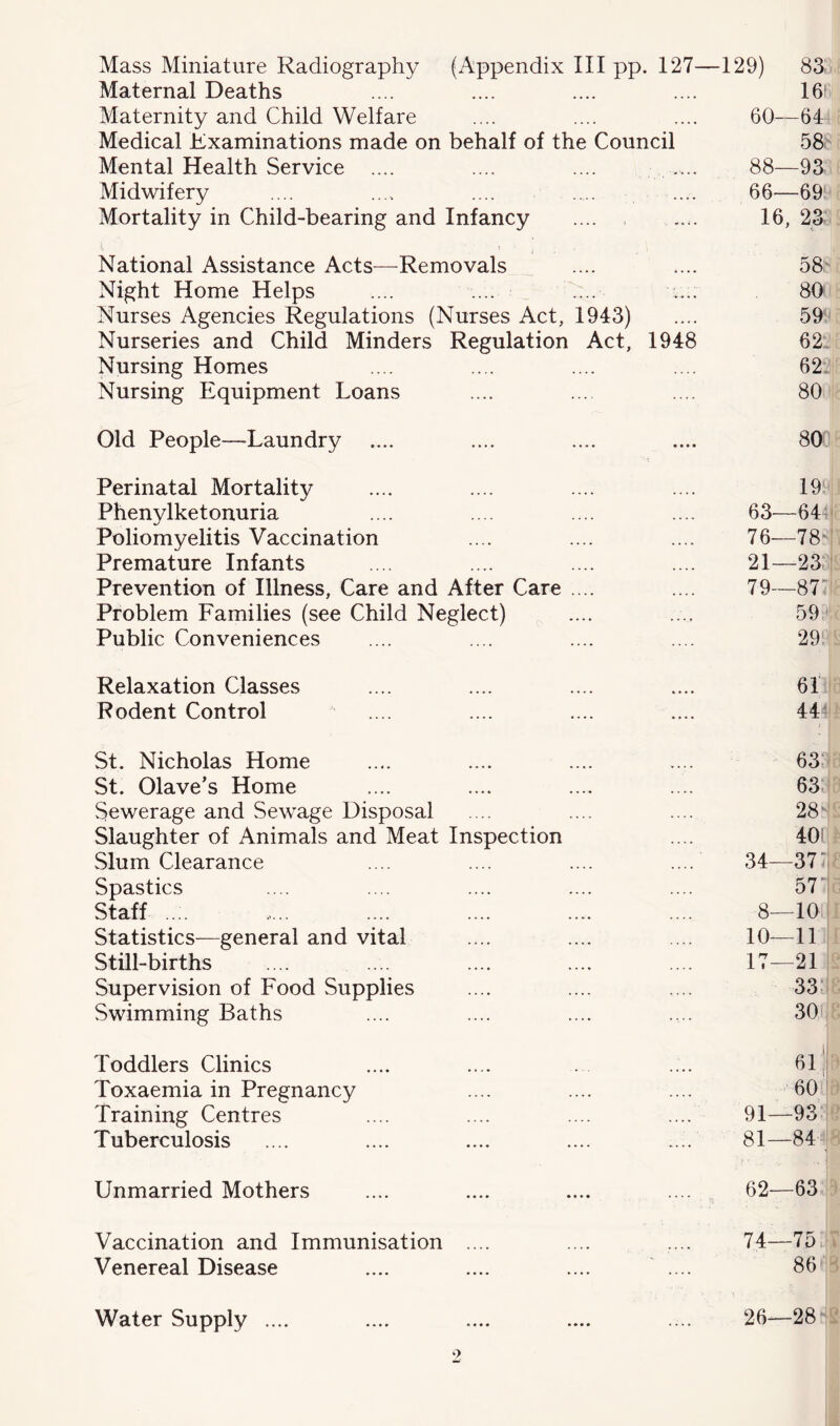 Mass Miniature Radiography (Appendix III pp. 127— -129) 83 Maternal Deaths •••• .»•• 16f Maternity and Child Welfare .... ...» 60—64 Medical Examinations made on behalf of the Council 58 Mental Health Service .... .... 88—93 Midwifery ..... ... * 66—69 Mortality in Child-bearing and Infancy .... 16, 23 National Assistance Acts—Removals 58- Night Home Helps .. .. ;.. • 80i Nurses Agencies Regulations (Nurses Act, 1943) 59^ Nurseries and Child Minders Regulation Act, 1948 62: Nursing Homes .... .... 62:' Nursing Equipment Loans 80 Old People—Laundry 80 Perinatal Mortality 19^ Phenylketonuria .... .... 63—6T Poliomyelitis Vaccination ... .... 76—78' Premature Infants .... .... 21—23 Prevention of Illness, Care and After Care .... 79—87“ Problem Families (see Child Neglect) ... .... 59 Public Conveniences — 29 Relaxation Classes 64 Rodent Control — 44: St. Nicholas Home 63. St. Olave’s Home .. • .... 63. Sewerage and Sewage Disposal .... 28^ Slaughter of Animals and Meat Inspection .... 401 Slum Clearance ... .... 34—37:! Spastics ... .... 57! Staff .. . ... .... 8—10 Statistics—general and vital ... .... 10—11 Still-births •. • .... 17—21 Supervision of Food Supplies 33; Swimming Baths ... 301 Toddlers Clinics 61 Ij Toxaemia in Pregnancy ... .... 60 ' Training Centres ... .... 91—93 Tuberculosis — 81—84 Unmarried Mothers ... 62—63 Vaccination and Immunisation .... 74—75. Venereal Disease — 86 Water Supply .... • » • •. • • 26—28' •>