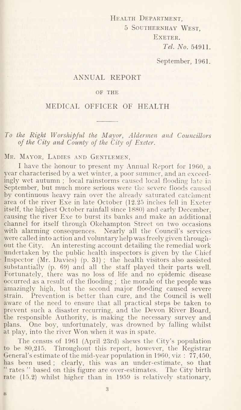 Health Department, 5 SOUTHERNHAY WeST, Exeter. Tel. No. 54911. September, 1961. ANNUAL REPORT OF THE MEDICAL OFFICER OF HEALTH To the Right Worshipful the Mayor, Aldermen and Councillors of the City and County of the City of Exeter. Mr. Mayor, Ladies and Gentlemen, I have the honour to present my Annual Report for 1960, a year characterised by a wet winter, a poor summer, and an exceed- ingly wet autumn ; local rainstorms caused local flooding late in September, but much more serious were the severe floods caused by continuous heavy rain over the already saturated catchment area of the river Exe in late October (12.25 inches fell in Exeter itself, the highest October rainfall since 1880) and early December, causing the river Exe to burst its banks and make an additional channel for itself through Okehampton Street on two occasions with alarming consequences. Nearly all the Councihs services were called into action and voluntary help was freely given through- out the City. An interesting account detailing the remedial work undertaken by the public health inspectors is given by the Chief Inspector (Mr. Davies) (p. 31) ; the health visitors also assisted substantially (p. 69) and all the staff played their parts well. Fortunately, there was no loss of life and no epidemic disease occurred as a result of the flooding ; the morale of the people was arnazdngly high, but the second major flooding caused severe strain. Prevention is better than cure, and the Council is well aware of the need to ensure that all practical steps be taken to prevent such a disaster recurring, and the Devon River Board, the responsible Authority, is making the necessary survey and plans. One boy, unfortunately, was drowned by falling whilst at play, into the river Won when it was in spate. The census of 1961 (April 23rd) shews the City's population to be 80,215. Throughout tliis report, however, the Registrar General’s estimate of the mid-year population in 1960, viz ; 77,450, has been used ; clearly, this was an under-estimate, so that “ rates  based on this figure are over-estimates. The City birth rate (15.2) whilst higher than in 1959 is relatively stationary, li