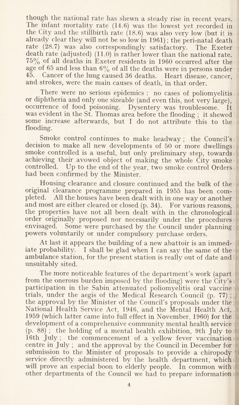 though the national rate has shewn a steady rise in recent years. Ihe infant mortality rate (14.6) was the lowest yet Recorded in the City and the stillbirth rate (18.6) was also very low (but it is already clear they will not be so low in 1961); the peri-natal death rate (28.7) was also correspondingly satisfactory. The Exeter death rate (adjusted) (11.0) is rather lower than the national rate. 75% of all deaths in Exeter residents in 1960 occurred after the age of 65 and less than 6% of all the deaths were in persons under 45. Cancer of the lung caused 36 deaths. Heart disease, cancer, and strokes, were the main causes of death, in that order. There were no serious epidemics : no cases of poliomyelitis or diphtheria and only one sizeable (and even this, not very large), occurrence of food poisoning. Dysentery was troublesome. It was evident in the St. Thomas area before the flooding ; it shewed some increase afterwards, but I do not attribute this to the flooding. Smoke control continues to make headway ; the Council's. decision to make all new developments of 50 or more dwellings. smoke controlled is a useful, but only preliminary step, towards = L achieving their avowed object of making the whole City smoke'!' controlled. Up to the end of the year, two smoke control Orders. had been confirmed by the Minister. Housing clearance and closure continued and the bulk of the ‘ original clearance programme prepared in 1955 has been com- pleted. All the houses have been dealt with in one way or another and most are either cleared or closed (p. 34). For various reasons, the properties have not all been dealt with in the chronological I: order originally proposed nor necessarily under the procedures < envisaged. Some were purchased by the Council under planning , powers voluntarily or under compulsory purchase orders. At last it appears the building of a new abattoir is an immed- • : iate probability. I shall be glad when I can say the same of the ■ i ambulance station, for the present station is really out of date and ^ unsuitably sited. The more noticeable features of the department’s work (apart i from the onerous burden imposed by the flooding) were the City’s ■ participation in the Sabin attenuated poliomyelitis oral vaccine i trials, under the aegis of the Medical Research Council (p. 77) ; the approval by the Minister of the Council’s proposals under the , National Health Service Act, 1946, and the Mental Health Act, 1959 (which latter came into full effect in November. 1960) for the ! development of a comprehensive community mental health service ; (p. 88) ; the holding of a mental health exhibition, 9th July to i 16th July; the commencement of a yellow fever vaccination ■ centre in July ; and the approval by the Council in December for j submission to the Minister of proposals to provide a chiropody I i service directly administered by the health department, which A will prove an especial boon to elderly people. In common with J other departments of the Council we had to prepare information