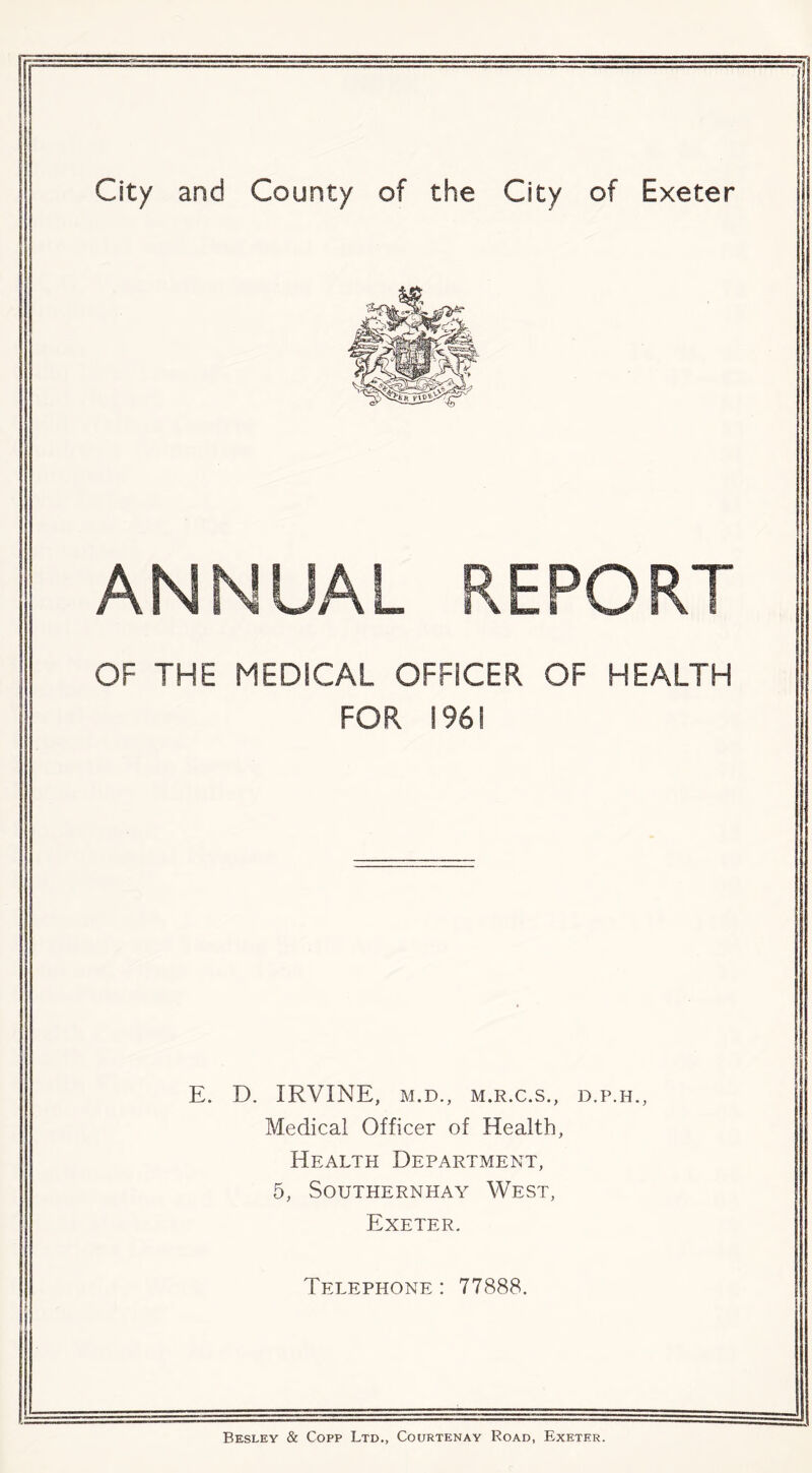 City and County of the City of Exeter ANNUAL REPORT OF THE MEDICAL OFFICER OF HEALTH FOR 196! E. D. IRVINE, M.D., M.R.C.S., D.P.H., Medical Officer of Health, Health Department, 5, SOUTHERNHAY WEST, Exeter, Telephone : 77888. Besley & Copp Ltd., Courtenay Road, Exeter.