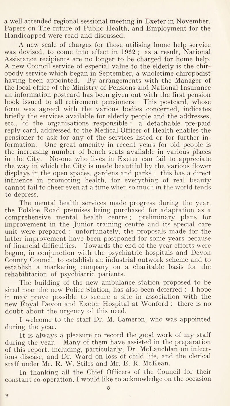a well attended regional sessional meeting in Exeter in November. Papers on The future of Public Health, and Employment for the Handicapped were read and discussed. A new scale of charges for those utilising home help service was devised, to come into effect in 1962 ; as a result. National Assistance recipients are no longer to be charged for home help. A new Council service of especial value to the elderly is the chir- opody service which began in September, a wholetime chiropodist having been appointed. By arrangements with the Manager of the local office of the Ministry of Pensions and National Insurance an information postcard has been given out with the first pension book issued to all retirement pensioners. This postcard, whose form was agreed with the various bodies concerned, indicates briefly the services available for elderly people and the addresses, etc., of the organisations responsible : a detachable pre-paid reply card, addressed to the Medical Officer of Health enables the pensioner to ask for any of the services listed or for further in- formation. One great amenity in recent years for old people is the increasing number of bench seats available in various places in the City. No-one who lives in Exeter can fail to appreciate the way in which the City is made beautiful by the various flower displays in the open spaces, gardens and parks ; this has a direct influence in promoting health, for everything of real beauty cannot fail to cheer even at a time when so much in the world tends to depress. The mental health services made progress during the year, the Polsloe Road premises being purchased for adaptation as a comprehensive mental health centre ; preliminary plans for improvement in the Junior training centre and its special care unit were prepared : unfortunately, the proposals made for the latter improvement have been postponed for some years because of financial difficulties. Towards the end of the year efforts were begun, in conjunction with the psychiatric hospitals and Devon County Council, to establish an industrial outwork scheme and to establish a marketing company on a charitable basis for the rehabilitation of psychiatric patients. The building of the new ambulance station proposed to be sited near the new Police Station, has also been deferred : I hope it may prove possible to secure a site in association with the new Royal Devon and Exeter Hospital at Wonford : there is no doubt about the urgency of this need. I welcome to the staff Dr. M. Cameron, who was appointed during the year. It is always a pleasure to record the good work of my staff during the year. Many of them have assisted in the preparation of this report, including, particularly. Dr. McLauchlan on infect- ious disease, and Dr. Ward on loss of child life, and the clerical staff under Mr. R. W. Stiles and Mr. E. R. McKean. In thanking all the Chief Officers of the Council for their constant co-operation, I would like to acknowledge on the occasion 5 B