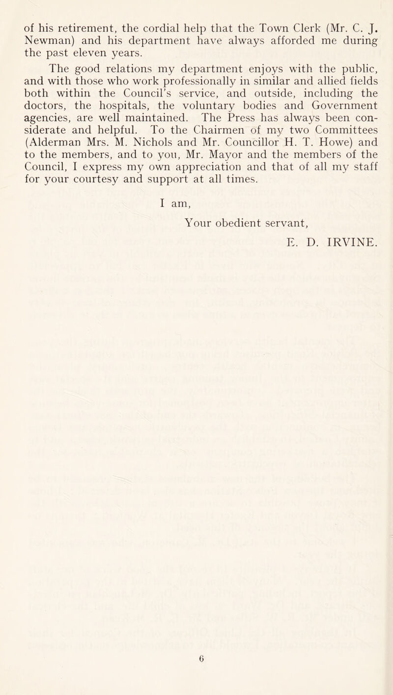 of his retirement, the cordial help that the Town Clerk (Mr. C. J. Newman) and his department have always afforded me during the past eleven years. The good relations my department enjoys with the public, and with those who work professionally in similar and allied fields both within the Council's service, and outside, including the doctors, the hospitals, the voluntary bodies and Government agencies, are well maintained. The Press has always been con- siderate and helpful. To the Chairmen of m}^ two Committees (Alderman Mrs. M. Nichols and Mr. Councillor H. T. Howe) and to the members, and to you, Mr. Mayor and the members of the Council, I express my own appreciation and that of all my staff for your courtesy and support at all times. I am. Your obedient servant, E. D. IRVINE.