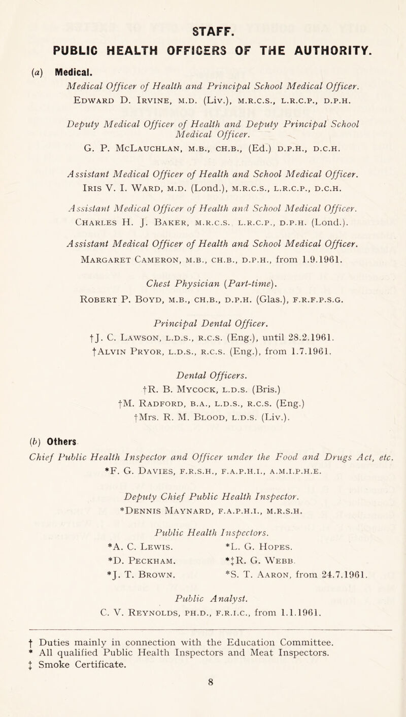 STAFF. PUBLIC HEALTH OFFICERS OF THE AUTHORITY. (a) Medical. Medical Officer of Health and Principal School Medical Officer. Edward D. Irvine, m.d. (Liv.), m.r.c.s., l.r.c.p., d.p.h. Deputy Medical Officer of Health and Deputy Principal School Medical Officer. G. P. McLaUCHLAN, M.B., CH.B,, (Ed.) D.P.H., D.C.H, Assistant Medical Officer of Health and School Medical Officer. Iris V. I. Ward, m.d. (Lend.), m.r.c.s., l.r.c.p., d.c.h. Assistant Medical Officer of Health and School Medical Officer. Charles H. J. Baker, m.r.c.s., l.r.c.p., d.p.h. (Loud.). Assistant Medical Officer of Health and School Medical Officer. Margaret Cameron, m.b., ch.b., d.p.h., from 1.9.1961. Chest Physician {Part-time). Robert P. Boyd, m.b., ch.b., d.p.h. (Glas.), f.r.f.p.s.g. Principal Dental Officer. tJ. C. Lawson, l.d.s., r.c.s. (Eng.), until 28.2.1961. IAlvin Pryor, l.d.s., r.c.s. (Eng.), from 1.7.1961. Dental Officers. I R. B. Mycock, l.d.s. (Bits.) jM. Radford, b.a., l.d.s., r.c.s. (Eng.) jMrs. R. M. Blood, l.d.s. (Liv.). {b) Others Chief Public Health Inspector and Officer under the Food and Drtegs Act, etc. *F. G. Davies, f.r.s.h., f.a.p.h.i., a.m.i.p.h.e. Deputy Chief Public Health Inspector. *Dennis Maynard, f.a.p.h.i., m.r.s.h. Public Health Inspectors. *A. C. Lewis. * *L. G. Hopes. *D. Peckham. * + R. G. Webb. *J. T. Brown. *S. T. Aaron, from 24.7.1961. Public Analyst. C. V. Reynolds, ph.d., f.r.i.c., from 1.1.1961. f Duties mainly in connection with the Education Committee. * All qualified Public Health Inspectors and Meat Inspectors. J Smoke Certificate.