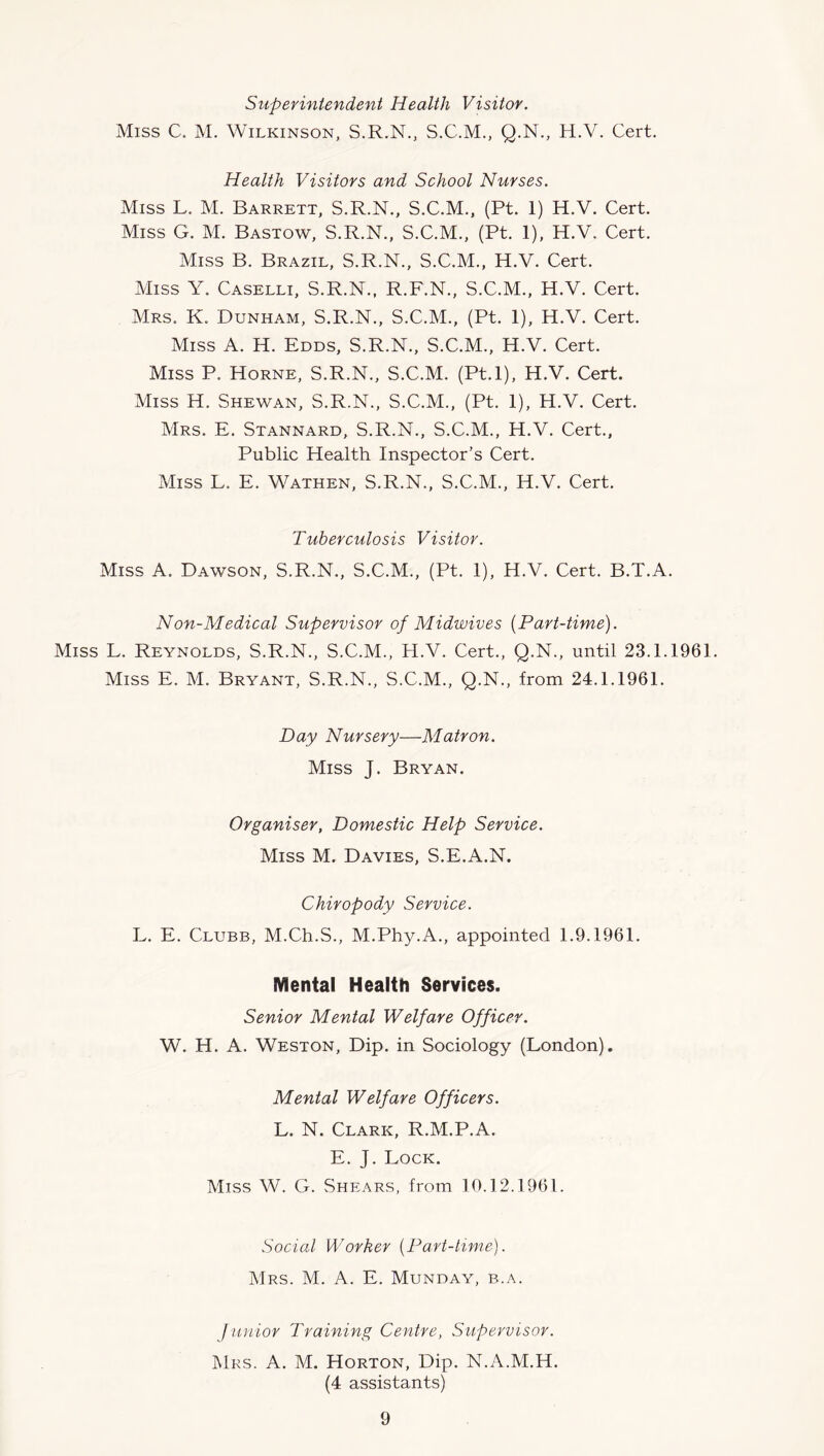 Superintendent Health Visitor. Miss C. M. Wilkinson, S.R.N., S.C.M., Q.N., H.V. Cert. Health Visitors and School Nurses. Miss L. M. Barrett, S.R.N., S.C.M., (Pt. 1) H.V. Cert. Miss G. M. Bastow, S.R.N., S.C.M., (Pt. 1), H.V. Cert. Miss B. Brazil, S.R.N., S.C.M., H.V. Cert. Miss Y. Caselli, S.R.N., R.F.N., S.C.M., H.V. Cert. Mrs. K. Dunham, S.R.N., S.C.M., (Pt. 1), H.V. Cert. Miss A. H. Edds, S.R.N., S.C.M., H.V. Cert. Miss P. Horne, S.R.N., S.C.M. (Pt.l), H.V. Cert. Miss H. Shewan, S.R.N., S.C.M., (Pt. 1), H.V. Cert. Mrs. E. Stannard, S.R.N., S.C.M., H.V. Cert., Public Health Inspector’s Cert. Miss L. E. Wathen, S.R.N., S.C.M., H.V. Cert. Tuberculosis Visitor. Miss A. Dawson, S.R.N., S.C.M., (Pt. 1), H.V. Cert. B.T.A. Non-Medical Supervisor of Midwives [Part-time). Miss L. Reynolds, S.R.N., S.C.M., H.V. Cert., Q.N., until 23.1.1961. Miss E. M. Bryant, S.R.N., S.C.M., Q.N., from 24.1.1961. Day Nursery—Matron. Miss J. Bryan. Organiser, Domestic Help Service. Miss M. Davies, S.E.A.N, Chiropody Service. L. E. Clubb, M.Ch.S., M.Phy.A., appointed 1.9.1961. Mental Health Services. Senior Mental Welfare Officer. W. H. A. Weston, Dip. in Sociology (London). Mental Welfare Officers. L. N. Clark, R.M.P.A. E. J. Lock. Miss W. G. Shears, from 10.12.1961. Social Worker [Part-time). Mrs. M. a. E. Monday, b.a. Junior Training Centre, Supervisor. Mrs. a. M. Horton, Dip. N.A.M.H. (4 assistants)