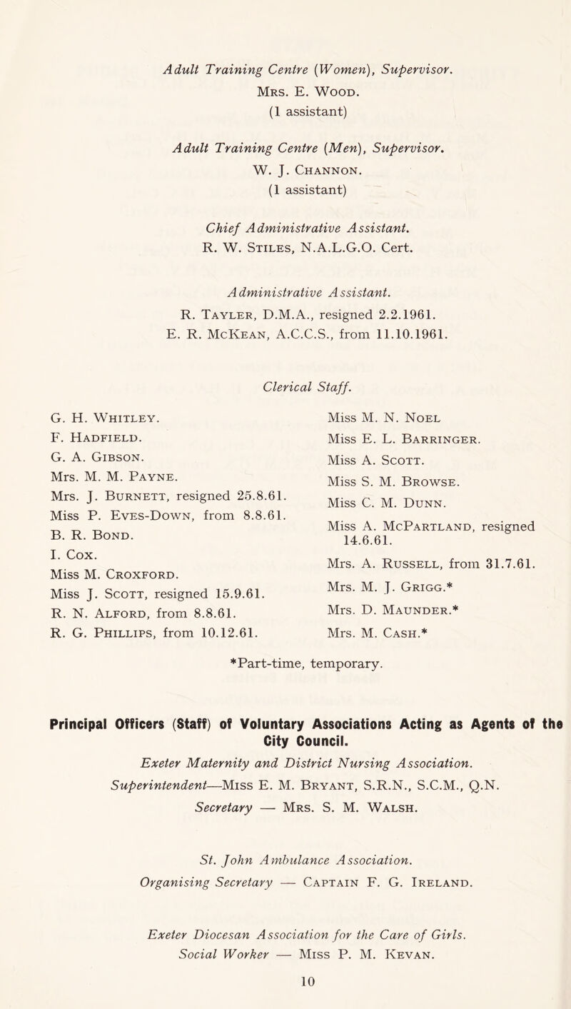 Adult Training Centre {Women), Supervisor. Mrs. E. Wood. (1 assistant) Adult Training Centre {Men), Supervisor. W. J. Channon. (1 assistant) Chief Administrative Assistant. R. W. Stiles, N.A.L.G.O. Cert. Administrative Assistant. R. Tayler, D.M.A., resigned 2.2.1961. E. R. McKean, A.C.C.S., from 11.10.1961. Clerical Staff. G. H. Whitley. F. Hadfield. G. A. Gibson. Mrs. M. M. Payne. Mrs. J. Burnett, resigned 25.8.61. Miss P. Eves-Down, from 8.8.61. B. R. Bond. I. Cox. Miss M. Croxford. Miss J. Scott, resigned 15.9.61. R. N. Alford, from 8.8.61. R. G. Phillips, from 10.12.61. Miss M. N. Noel Miss E. L. Barringer. Miss A. Scott. Miss S. M. Browse. Miss C. M. Dunn. Miss A. McPartland, resigned 14.6.61. Mrs. A. Russell, from 31.7.61. Mrs. M. J. Grigg.* Mrs. D. Maunder.* Mrs. M. Cash.* * Part-time, temporary. Principal Officers (Staff) of Voluntary Associations Acting as Agents of the City Council. Exeter Maternity and District Nursing Association. Superintendent—Miss E. M. Bryant, S.R.N., S.C.M., Q.N. Secretary — Mrs. S. M. Walsh. St. John Ambulance Association. Organising Secretary — Captain F. G. Ireland. Exeter Diocesan Association for the Care of Girls. Social Worker — Miss P. M. Kevan.