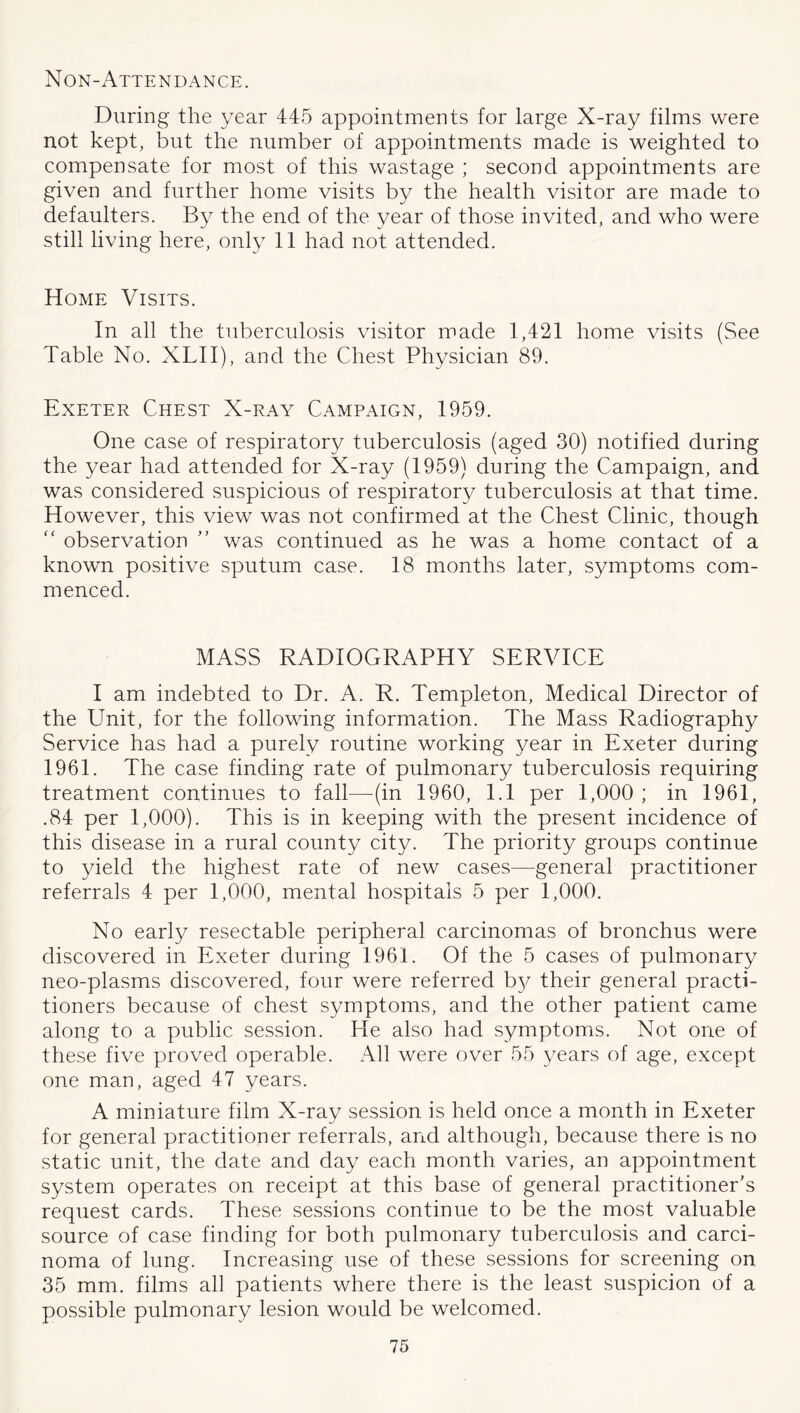 Non-Attendance. During the year 445 appointments for large X-ray films were not kept, but the number of appointments made is weighted to compensate for most of this wastage ; second appointments are given and further home visits by the health visitor are made to defaulters. By the end of the year of those invited, and who w^ere still living here, only 11 had not attended. Home Visits. In all the tuberculosis visitor made 1,421 home visits (See Table No. XLII), and the Chest Physician 89. Exeter Chest X-ray Campaign, 1959. One case of respiratory tuberculosis (aged 30) notified during the year had attended for X-ray (1959) during the Campaign, and was considered suspicious of respiratory tuberculosis at that time. However, this view was not confirmed at the Chest Clinic, though observation ” was continued as he was a home contact of a known positive sputum case. 18 months later, symptoms com- menced. MASS RADIOGRAPHY SERVICE I am indebted to Dr. A. R. Templeton, Medical Director of the Unit, for the followdng information. The Mass Radiography Service has had a purely routine working year in Exeter during 1961. The case finding rate of pulmonary tuberculosis requiring treatment continues to fall—(in 1960, 1.1 per 1,000 ; in 1961, .84 per 1,000). This is in keeping with the present incidence of this disease in a rural county city. The priority groups continue to yield the highest rate of new cases—general practitioner referrals 4 per 1,000, mental hospitals 5 per 1,000. No early resectable peripheral carcinomas of bronchus were discovered in Exeter during 1961. Of the 5 cases of pulmonary neo-plasms discovered, four were referred b}^ their general practi- tioners because of chest symptoms, and the other patient came along to a public session. He also had symptoms. Not one of these five proved operable. All were over 55 years of age, except one man, aged 47 years. A miniature film X-ray session is held once a month in Exeter for general practitioner referrals, and although, because there is no static unit, the date and day each month varies, an appointment system operates on receipt at this base of general practitioner's request cards. These sessions continue to be the most valuable source of case finding for both pulmonary tuberculosis and carci- noma of lung. Increasing use of these sessions for screening on 35 mm. films ah patients where there is the least suspicion of a possible pulmonary lesion would be welcomed.
