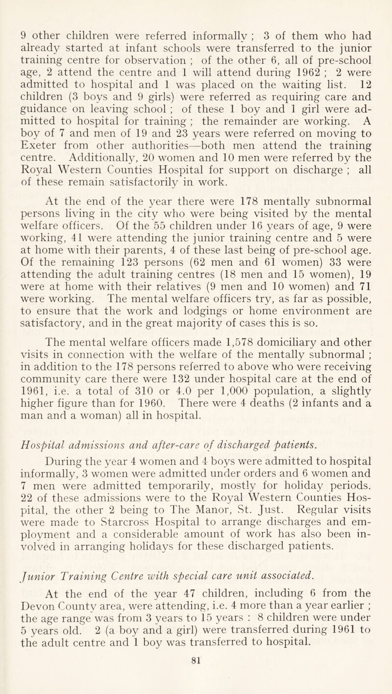 9 other children were referred informally ; 3 of them who had already started at infant schools were transferred to the junior training centre for observation ; of the other 6, all of pre-school age, 2 attend the centre and 1 will attend during 1962 ; 2 were admitted to hospital and 1 was placed on the waiting list. 12 children (3 boys and 9 girls) were referred as requiring care and guidance on leaving school ; of these 1 boy and 1 girl were ad- mitted to hospital for training ; the remainder are working. A boy of 7 and men of 19 and 23 years were referred on moving to Exeter from other authorities—both men attend the training centre. Additionally, 20 women and 10 men were referred by the Royal Western Counties Hospital for support on discharge ; all of these remain satisfactorily in work. At the end of the year there were 178 mentally subnormal persons living in the city who were being visited by the mental welfare officers. Of the 55 children under 16 years of age, 9 were working, 41 were attending the junior training centre and 5 were at home with their parents, 4 of these last being of pre-school age. Of the remaining 123 persons (62 men and 61 women) 33 were attending the adult training centres (18 men and 15 women), 19 were at home with their relatives (9 men and 10 women) and 71 were working. The mental welfare officers try, as far as possible, to ensure that the work and lodgings or home environment are satisfactory, and in the great majority of cases this is so. The mental welfare officers made 1,578 domiciliary and other visits in connection with the welfare of the mentally subnormal ; in addition to the 178 persons referred to above who were receiving community care there were 132 under hospital care at the end of 1961, i.e. a total of 310 or 4.0 per 1,000 population, a slightly higher figure than for 1960. There were 4 deaths (2 infants and a man and a woman) all in hospital. Hospital admissions and after-ca.re of discharged patients. During the year 4 women and 4 boys were admitted to hospital informally, 3 women were admitted under orders and 6 women and 7 men were admitted temporarily, mostly for holiday periods. 22 of these admissions were to the Royal Western Counties Hos- pital, the other 2 being to The Manor, St. Just. Regular visits were made to Starcross Hospital to arrange discharges and em- ployment and a considerable amount of work has also been in- volved in arranging holidays for these discharged patients. Junior Training Centre with special care unit associated. At the end of the year 47 children, including 6 from the Devon County area, were attending, i.e. 4 more than a year earlier ; the age range was from 3 years to 15 years : 8 children were under 5 years old. 2 (a boy and a girl) were transferred during 1961 to the adult centre and 1 boy was transferred to hospital.