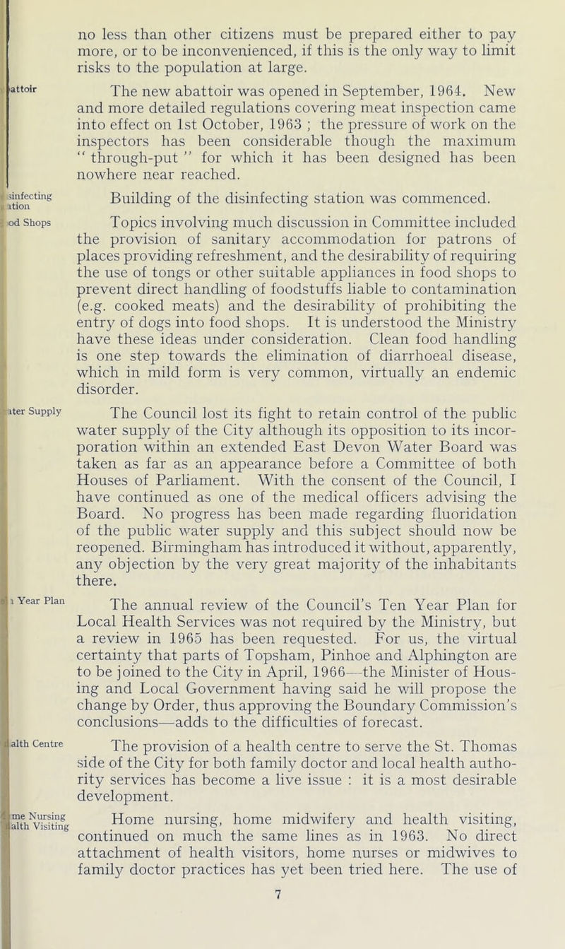 'attolr . sinfecting y ition i od Shops Jpiter Supply 1 Year Plan alth Centre me Nursing alth Visiting no less than other citizens must be prepared either to pay more, or to be inconvenienced, if this is the only way to limit risks to the population at large. The new abattoir was opened in September, 1964. New and more detailed regulations covering meat inspection came into effect on 1st October, 1963 ; the pressure of work on the inspectors has been considerable though the maximum “ through-put ” for which it has been designed has been nowhere near reached. Building of the disinfecting station was commenced. Topics involving much discussion in Committee included the provision of sanitary accommodation for patrons of places providing refreshment, and the desirability of requiring the use of tongs or other suitable appliances in food shops to prevent direct handling of foodstuffs liable to contamination (e.g. cooked meats) and the desirability of prohibiting the entry of dogs into food shops. It is understood the Ministry have these ideas under consideration. Clean food handling is one step towards the elimination of diarrhoeal disease, which in mild form is very common, virtually an endemic disorder. The Council lost its fight to retain control of the public water supply of the City although its opposition to its incor- poration within an extended East Devon Water Board was taken as far as an appearance before a Committee of both Houses of Parliament. With the consent of the Council, I have continued as one of the medical officers advising the Board. No progress has been made regarding fluoridation of the public water supply and this subject should now be reopened. Birmingham has introduced it without, apparent^, any objection by the very great majority of the inhabitants there. The annual review of the Council’s Ten Year Plan for Local Health Services was not required by the Ministry, but a review in 1965 has been requested. For us, the virtual certainty that parts of Topsham, Pinhoe and x'Hphington are to be joined to the City in April, 1966—the Minister of Hous- ing and Local Government having said he will propose the change by Order, thus approving the Boundary Commission’s conclusions—adds to the difficulties of forecast. The provision of a health centre to serve the St. Thomas side of the City for both family doctor and local health autho- rity services has become a live issue : it is a most desirable development. Home nursing, home midwifery and health visiting, continued on much the same lines as in 1963. No direct attachment of health visitors, home nurses or midwives to family doctor practices has yet been tried here. The use of