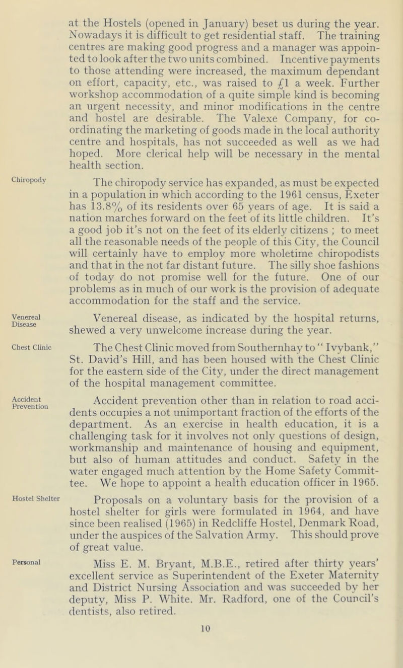 Chiropody Venereal Disease Chest Clinic Accident Prevention Hostel Shelter Personal at the Hostels (opened in January) beset us during the year. Nowadays it is difficult to get residential staff. The training centres are making good progress and a manager was appoin- ted to look after the two units combined. Incentive payments to those attending were increased, the maximum dependant on effort, capacity, etc., was raised to £1 a week. Further workshop accommodation of a quite simple kind is becoming an urgent necessity, and minor modifications in the centre and hostel are desirable. The Valexe Company, for co- ordinating the marketing of goods made in the local authority centre and hospitals, has not succeeded as well as we had hoped. More clerical help will be necessary in the mental health section. The chiropody service has expanded, as must be expected in a population in which according to the 1961 census, Exeter has 13.8% of its residents over 65 years of age. It is said a nation marches forward on the feet of its little children. It’s a good job it’s not on the feet of its elderly citizens ; to meet all the reasonable needs of the people of this City, the Council will certainly have to employ more wholetime chiropodists and that in the not far distant future. The silly shoe fashions of today do not promise well for the future. One of our problems as in much of our work is the provision of adequate accommodation for the staff and the service. Venereal disease, as indicated by the hospital returns, shewed a very unwelcome increase during the year. The Chest Clinic moved from Southernhay to “ Ivybank,” St. David’s Hill, and has been housed with the Chest Clinic for the eastern side of the City, under the direct management of the hospital management committee. Accident prevention other than in relation to road acci- dents occupies a not unimportant fraction of the efforts of the department. As an exercise in health education, it is a challenging task for it involves not only questions of design, workmanship and maintenance of housing and equipment, but also of human attitudes and conduct. Safety in the water engaged much attention by the Home Safety Commit- tee. We hope to appoint a health education officer in 1965. Proposals on a voluntary basis for the provision of a hostel shelter for girls were formulated in 1964, and have since been realised (1965) in Redcliffe Hostel, Denmark Road, under the auspices of the Salvation Army. This should prove of great value. Miss E. M. Bryant, M.B.E., retired after thirty years’ excellent service as Superintendent of the Exeter Maternity and District Nursing Association and was succeeded by her deputy, Miss P. White. Mr. Radford, one of the Council’s dentists, also retired.