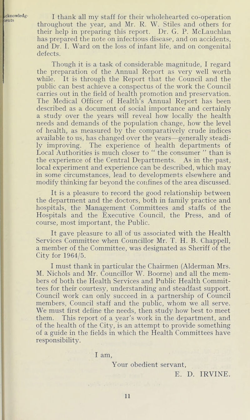 .cknowlt-dg lents I thank all my staff for their wholehearted co-operation throughout the year, and Mr. R. W. Stiles and others for their help in preparing this report. Dr. G. P. McLauchlan has prepared the note on infectious disease, and on accidents, and Dr. I. Ward on the loss of infant life, and on congenital defects. Though it is a task of considerable magnitude, I regard the preparation of the Annual Report as very well worth while. It is through the Report that the Council and the public can best achieve a conspectus of the work the Council carries out in the field of health promotion and preservation. The Medical Officer of Health’s Annual Report has been described as a document of social importance and certainly a study over the years will reveal how locally the health needs and demands of the population change, how the level of health, as measured by the comparatively crude indices available to us, has changed over the years—generally steadi- ly improving. The experience of health departments of Local Authorities is much closer to “ the consumer ” than is the experience of the Central Departments. As in the past, local experiment and experience can be described, which may in some circumstances, lead to developments elsewhere and modify thinking far beyond the confines of the area discussed. It is a pleasure to record the good relationship between the department and the doctors, both in family practice and hospitals, the Management Committees and staffs of the Hospitals and the Executive Council, the Press, and of course, most important, the Public. It gave pleasure to all of us associated with the Health Services Committee when Councillor Mr. T. H. B. Chappell, a member of the Committee, was designated as Sheriff of the City for 1964/5. I must thank in particular the Chairmen (Alderman Mrs. M. Nichols and Mr. Councillor W. Boorne) and all the mem- bers of both the Health Services and Public Health Commit- tees for their courtesy, understanding and steadfast support. Council work can only succeed in a partnership of Council members, Council staff and the public, whom we all serve. We must first define the needs, then study how best to meet them. This report of a year’s work in the department, and of the health of the City, is an attempt to provide something of a guide in the fields in which the Health Committees have responsibility. I am, Your obedient servant, E. D. IRVINE.