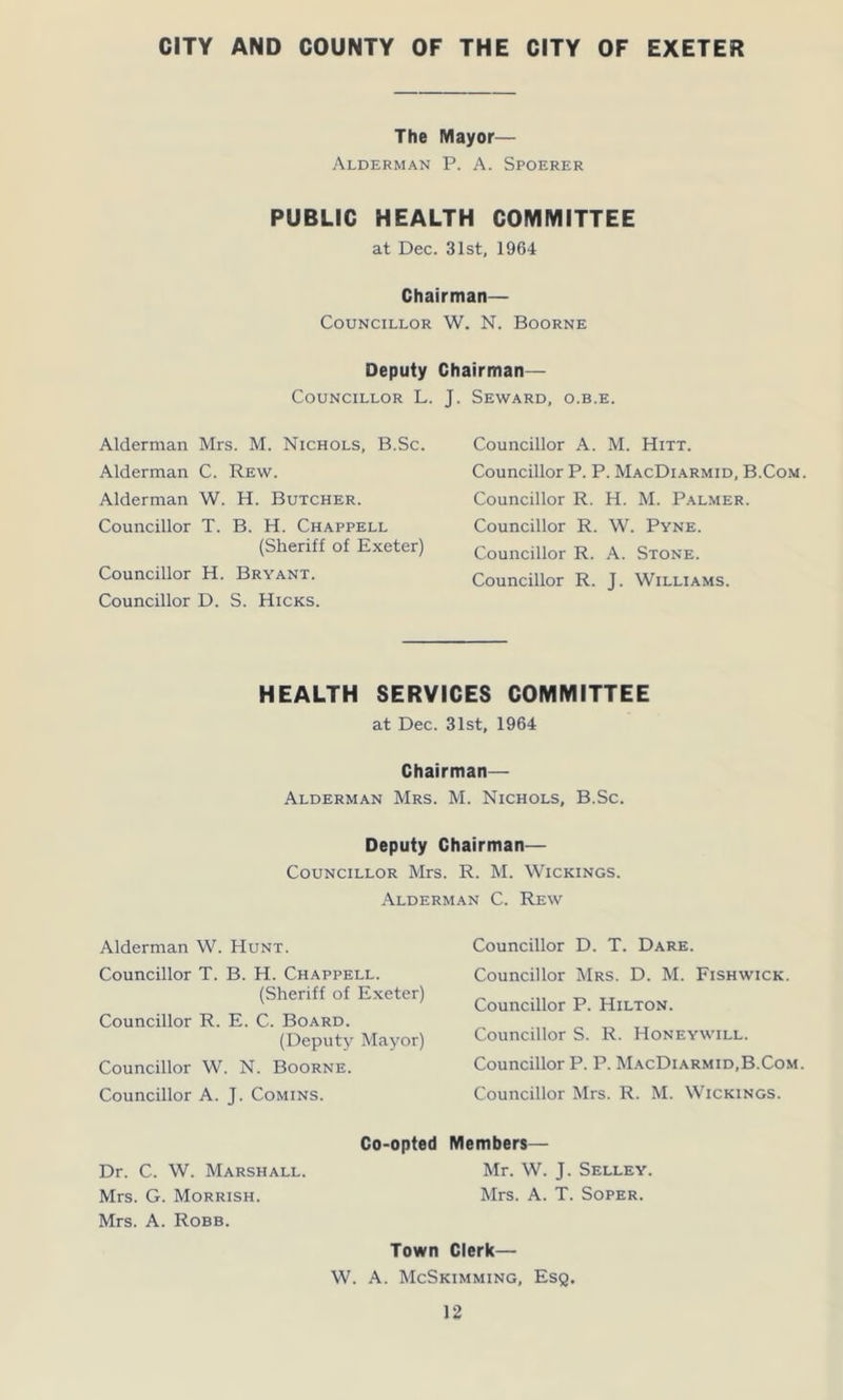 CITY AND COUNTY OF THE CITY OF EXETER The Mayor— Alderman P. A. Spoerer PUBLIC HEALTH COMMITTEE at Dec. 31st, 1964 Chairman— Councillor W. N. Boorne Deputy Chairman— Councillor L. J. Seward, o.b.e. Alderman Mrs. M. Nichols, B.Sc. Alderman C. Rew. Alderman W. H. Butcher. Councillor T. B. H. Chappell (Sheriff of Exeter) Councillor H. Bryant. Councillor D. S. Hicks. Councillor A. M. Hitt. Councillor P. P. MacDiarmid, B.Com Councillor R. H. M. Palmer. Councillor R. W. Pyne. Councillor R. A. Stone. Councillor R. J. Williams. HEALTH SERVICES COMMITTEE at Dec. 31st, 1964 Chairman— Alderman Mrs. M. Nichols, B.Sc. Deputy Chairman— Councillor Mrs. R. M. Wickings. Alderman C. Rew Alderman W. Hunt. Councillor T. B. H. Chappell. (Sheriff of Exeter) Councillor R. E. C. Board. (Deputy Mayor) Councillor W. N. Boorne. Councillor A. J. Comins. Co-opted Dr. C. W. Marshall. Mrs. G. Morrish. Mrs. A. Robb. Councillor D. T. Dare. Councillor Mrs. D. M. Fishwick. Councillor P. Hilton. Councillor S. R. Honeywill. Councillor P. P. MacDiarmid,B.Com. Councillor Mrs. R. M. Wickings. Members— Mr. W. J. Selley. Mrs. A. T. Soper. Town Clerk— W. A. McSkimming, Esq