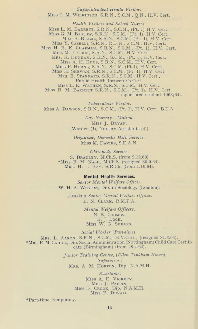 Superintendent Health Visitor. Miss C. M. Wilkinson, S.R.N., S.C.M., Q.N., H.V. Cert. Health Visitors and School Nurses. Miss L. M. Barrett, S.R.N., S.C.M., (Pt. 1) H.V. Cert. Miss G. M. Bastow, S.R.N., S.C.M., (Pt. 1), H.V. Cert. Miss B. Brazil, S.R.N., S.C.M., (Pt. 1), H.V. Cert. Miss Y. Caselli, S.R.N., R.F.N., S.C.M., H.V. Cert. Miss H. E. K. Chapman, S.R.N., S.C.M., (Pt. 1), H.V. Cert. Miss M. J. Cook, S.R.N., S.C.M., H.V. Cert. Mrs. K. Dunham, S.R.N., S.C.M., (Pt. 1), H.V. Cert. Miss A. H. Edds, S.R.N., S.C.M., H.V. Cert. Miss P. Horne, S.R.N., S.C.M. (Pt.l), H.V. Cert. Miss H. Siiewan, S.R.N., S.C.M., (Pt. 1), H.V. Cert. Mrs. E. Stannard, S.R.N., S.C.M., H.V. Cert., Public Health Inspector’s Cert. Miss L. E. Wathen, S.R.N., S.C.M., H.V. Cert. Miss B. M. Barnett S.R.N., S.C.M., (Pt. I), H.V. Cert. (sponsored student 1963/64). Tuberculosis Visitor. Miss A. Dawson, S.R.N., S.C.M., (Pt. 1), H.V. Cert., B.T.A. Day Nursery—Matron. Miss J. Bryan. (Warden (1), Nursery Assistants (4)) Organiser, Domestic Help Service. Miss M. Davies, S.E.A.N. Chiropody Service. S. Bradley, M.Ch.S. (from 2.12.63) *Miss F. M. Nash, M.Ch.S. (resigned 30.9.64). Mrs. H. J. Kay, S.R.Ch. (from 1.10.64). Mental Health Services. Senior Mental Welfare Officer. W. H. A. Weston, Dip. in Sociology (London). Assistant Senior Medial Welfare Officer. L. N. Clark, R.M.P.A. Mental Welfare Officers. N. S. Coombs. E. J. Lock. Miss W. G. Shears. Social Worker (Part-time). Mrs. L. Aaron, S.R.N., S.C.M., H.V.Cert., (resigned 31.3.64). Mrs. E. M. Cahill, Dip. Social Administration (Nottingham) Child Care Certifi- cate (Birmingham) (from 28.4.64). Junior Training Centre, (Ellen Tinkham House) Supervisor: Mrs. A. M. Horton, Dip. N.A.M.H. Assistants: Miss A. E. Vickery. Miss J. Pappin. Miss F. Crook, Dip. N.A.M.H. Miss E. Duvall. Part-time, temporary.