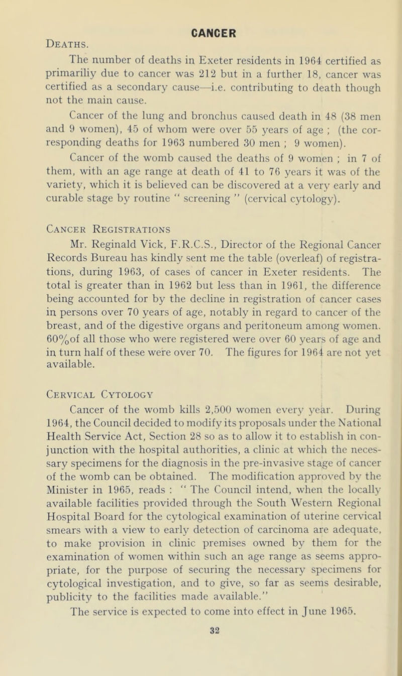 CANCER Deaths. The number of deaths in Exeter residents in 1964 certified as primariliy due to cancer was 2T2 but in a further 18, cancer was certified as a secondary cause—i.e. contributing to death though not the main cause. Cancer of the lung and bronchus caused death in 48 (38 men and 9 women), 45 of whom were over 55 years of age ; (the cor- responding deaths for 1963 numbered 30 men ; 9 women). Cancer of the womb caused the deaths of 9 women ; in 7 of them, with an age range at death of 41 to 76 years it was of the variety, which it is believed can be discovered at a very early and curable stage by routine “ screening ” (cervical cytology). Cancer Registrations Mr. Reginald Vick, F.R.C.S., Director of the Regional Cancer Records Bureau has kindly sent me the table (overleaf) of registra- tions, during 1963, of cases of cancer in Exeter residents. The total is greater than in 1962 but less than in 1961, the difference being accounted for by the decline in registration of cancer cases in persons over 70 years of age, notably in regard to cancer of the breast, and of the digestive organs and peritoneum among women. 60%of all those who were registered were over 60 years of age and in turn half of these were over 70. The figures for 1964 are not yet available. Cervical Cytology Cancer of the womb kills 2,500 women every year. During 1964, the Council decided to modify its proposals under the National Health Service Act, Section 28 so as to allow it to establish in con- junction with the hospital authorities, a clinic at which the neces- sary specimens for the diagnosis in the pre-invasive stage of cancer of the womb can be obtained. The modification approved by the Minister in 1965, reads : “ The Council intend, when the locally available facilities provided through the South Western Regional Hospital Board for the cytological examination of uterine cervical smears with a view to early detection of carcinoma are adequate, to make provision in clinic premises owned by them for the examination of women within such an age range as seems appro- priate, for the purpose of securing the necessary specimens for cytological investigation, and to give, so far as seems desirable, publicity to the facilities made available.” The service is expected to come into effect in June 1965.