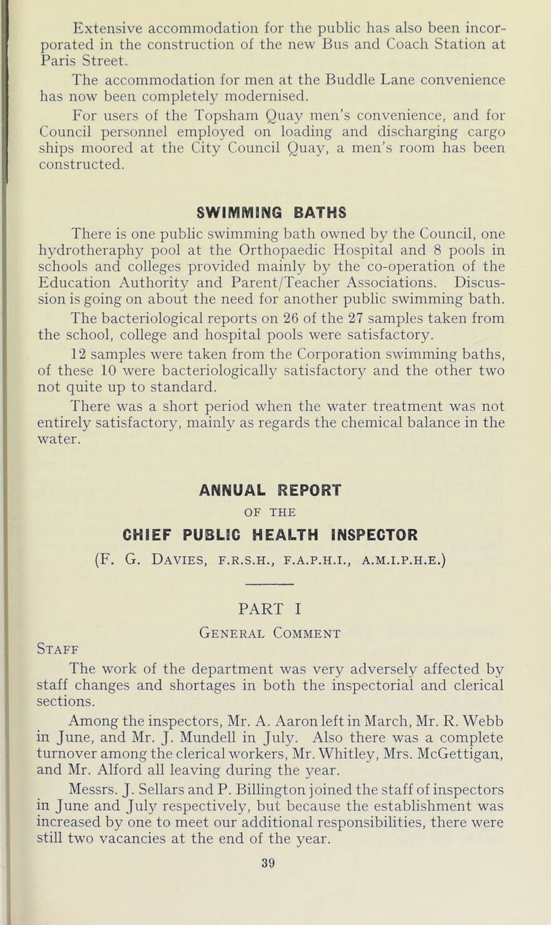 Extensive accommodation for the public has also been incor- porated in the construction of the new Bus and Coach Station at Paris Street. The accommodation for men at the Buddie Lane convenience has now been completely modernised. For users of the Topsham Quay men’s convenience, and for Council personnel employed on loading and discharging cargo ships moored at the City Council Quay, a men’s room has been constructed. SWIMMING BATHS There is one public swimming bath owned by the Council, one hydrotheraphy pool at the Orthopaedic Hospital and 8 pools in schools and colleges provided mainly by the co-operation of the Education Authority and Parent/Teacher Associations. Discus- sion is going on about the need for another public swimming bath. The bacteriological reports on 26 of the 27 samples taken from the school, college and hospital pools were satisfactory. 12 samples were taken from the Corporation swimming baths, of these 10 were bacteriologically satisfactory and the other two not quite up to standard. There was a short period when the water treatment was not entirely satisfactory, mainly as regards the chemical balance in the water. ANNUAL REPORT OF THE CHIEF PUBLIC HEALTH INSPECTOR (F. G. Davies, f.r.s.h., f.a.p.h.i., a.m.i.p.h.e.) PART I General Comment Staff The work of the department was very adversely affected by staff changes and shortages in both the inspectorial and clerical sections. Among the inspectors, Mr. A. Aaron left in March, Mr. R. Webb in June, and Mr. J. Mundell in July. Also there was a complete turnover among the clerical workers, Mr. Whitley, Mrs. McGettigan, and Mr. Alford all leaving during the year. Messrs. J. Sellars and P. Billington joined the staff of inspectors in June and July respectively, but because the establishment was increased by one to meet our additional responsibilities, there were still two vacancies at the end of the year.