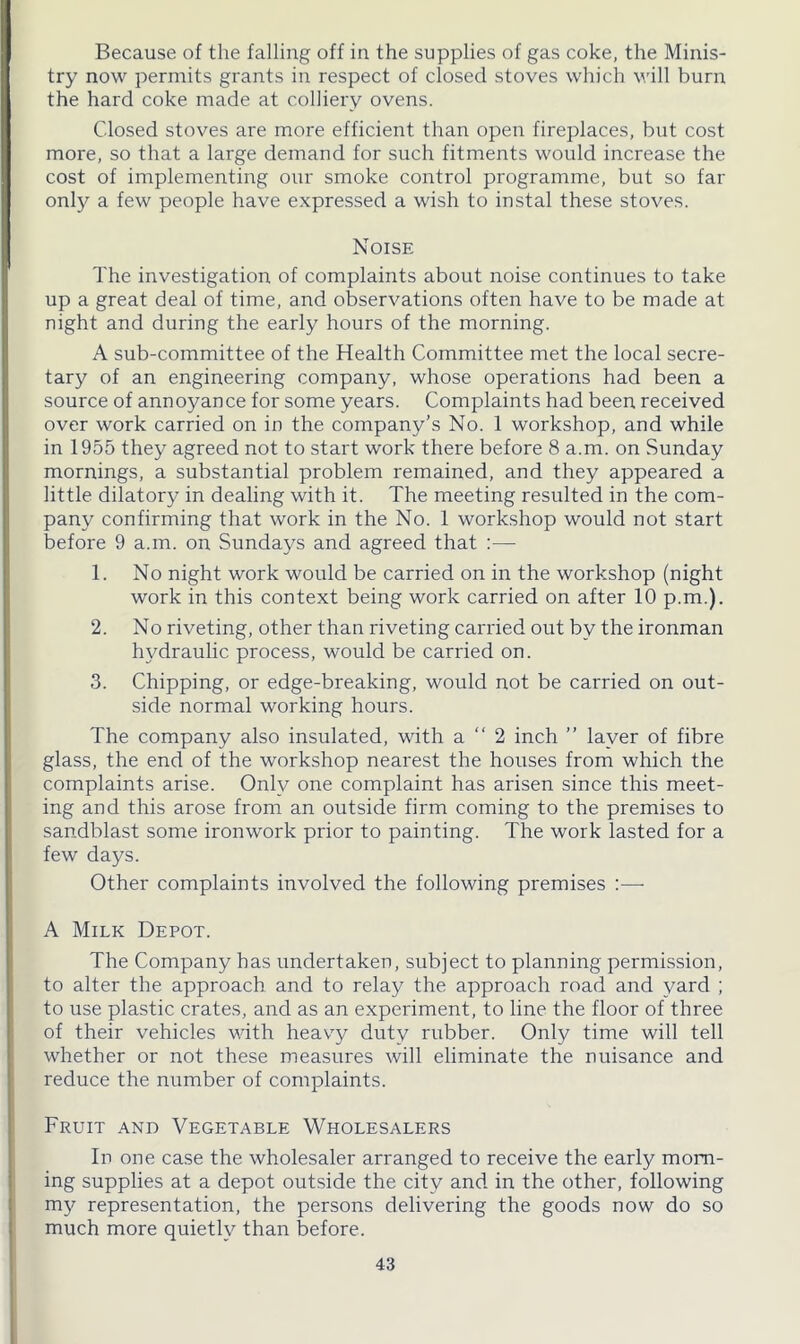 Because of the falling off in the supplies of gas coke, the Minis- try now permits grants in respect of closed stoves which will burn the hard coke made at colliery ovens. Closed stoves are more efficient than open fireplaces, but cost more, so that a large demand for such fitments would increase the cost of implementing our smoke control programme, but so far only a few people have expressed a wish to instal these stoves. Noise The investigation of complaints about noise continues to take up a great deal of time, and observations often have to be made at night and during the early hours of the morning. A sub-committee of the Health Committee met the local secre- tary of an engineering company, whose operations had been a source of annoyance for some years. Complaints had been received over work carried on in the company’s No. 1 workshop, and while in 1955 they agreed not to start work there before 8 a.m. on Sunday mornings, a substantial problem remained, and they appeared a little dilatory in dealing with it. The meeting resulted in the com- pany confirming that work in the No. 1 workshop would not start before 9 a.m. on Sundays and agreed that :— 1. No night work would be carried on in the workshop (night work in this context being work carried on after 10 p.m.). 2. No riveting, other than riveting carried out by the ironman hydraulic process, would be carried on. 3. Chipping, or edge-breaking, would not be carried on out- side normal working hours. The company also insulated, with a “ 2 inch ” layer of fibre glass, the end of the workshop nearest the houses from which the complaints arise. Only one complaint has arisen since this meet- ing and this arose from an outside firm coming to the premises to sandblast some ironwork prior to painting. The work lasted for a few days. Other complaints involved the following premises A Milk Depot. The Company has undertaken, subject to planning permission, to alter the approach and to relay the approach road and yard ; to use plastic crates, and as an experiment, to line the floor of three of their vehicles with heavy duty rubber. Only time will tell whether or not these measures will eliminate the nuisance and reduce the number of complaints. Fruit and Vegetable Wholesalers In one case the wholesaler arranged to receive the early monr- ing supplies at a depot outside the city and in the other, following my representation, the persons delivering the goods now do so much more quietly than before.