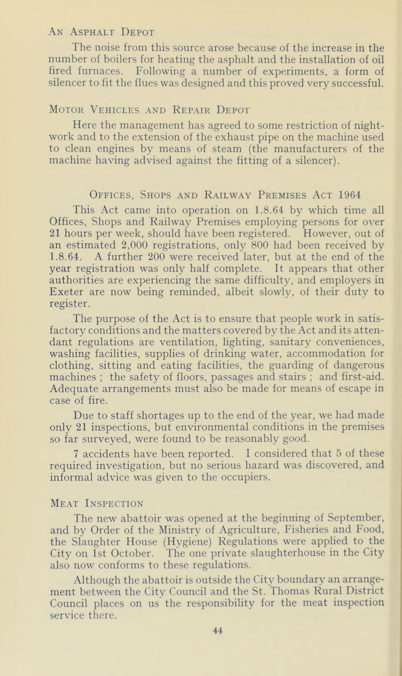 An Asphalt Depot The noise from this source arose because of the increase in the number of boilers for heating the asphalt and the installation of oil fired furnaces. Following a number of experiments, a form of silencer to fit the flues was designed and this proved very successful. Motor Vehicles and Repair Depot Here the management has agreed to some restriction of night- work and to the extension of the exhaust pipe on the machine used to clean engines by means of steam (the manufacturers of the machine having advised against the fitting of a silencer). Offices, Shops and Railway Premises Act 1964 This Act came into operation on 1.8.64 by which time all Offices, Shops and Railway Premises employing persons for over 21 hours per week, should have been registered. However, out of an estimated 2,000 registrations, only 800 had been received by 1.8.64. A further 200 were received later, but at the end of the year registration was only half complete. It appears that other authorities are experiencing the same difficult}’, and employers in Exeter are now being reminded, albeit slowly, of their duty to register. The purpose of the x\ct is to ensure that people work in satis- factory conditions and the matters covered by the Act and its atten- dant regulations are ventilation, lighting, sanitary conveniences, washing facilities, supplies of drinking water, accommodation for clothing, sitting and eating facilities, the guarding of dangerous machines ; the safety of floors, passages and stairs ; and first-aid. Adequate arrangements must also be made for means of escape in case of fire. Due to staff shortages up to the end of the year, we had made only 21 inspections, but environmental conditions in the premises so far surveyed, were found to be reasonably good. 7 accidents have been reported. I considered that 5 of these required investigation, but no serious hazard was discovered, and informal advice was given to the occupiers. Meat Inspection The new abattoir was opened at the beginning of September, and by Order of the Ministry of Agriculture, Fisheries and Food, the Slaughter House (Hygiene) Regulations were applied to the City on 1st October. The one private slaughterhouse in the City also now conforms to these regulations. Although the abattoir is outside the City boundary an arrange- ment between the City Council and the St. Thomas Rural District Council places on us the responsibility for the meat inspection service there.