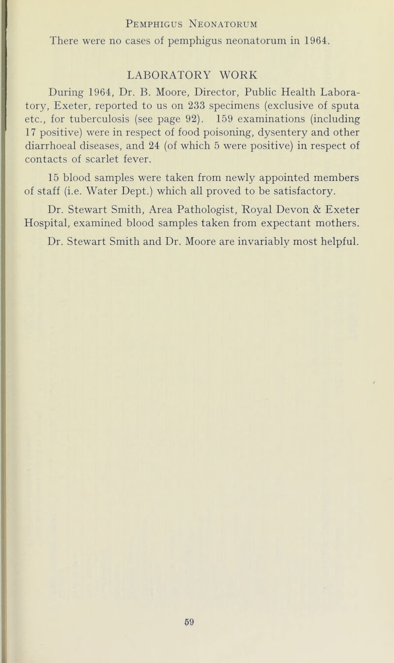 Pemphigus Neonatorum There were no cases of pemphigus neonatorum in 1964. LABORATORY WORK During 1964, Dr. B. Moore, Director, Public Health Labora- tory, Exeter, reported to us on 233 specimens (exclusive of sputa etc., for tuberculosis (see page 92). 159 examinations (including 17 positive) were in respect of food poisoning, dysentery and other diarrhoeal diseases, and 24 (of which 5 were positive) in respect of contacts of scarlet fever. 15 blood samples were taken from newly appointed members of staff (i.e. Water Dept.) which all proved to be satisfactory. Dr. Stewart Smith, Area Pathologist, Royal Devon & Exeter Hospital, examined blood samples taken from expectant mothers. Dr. Stewart Smith and Dr. Moore are invariably most helpful.