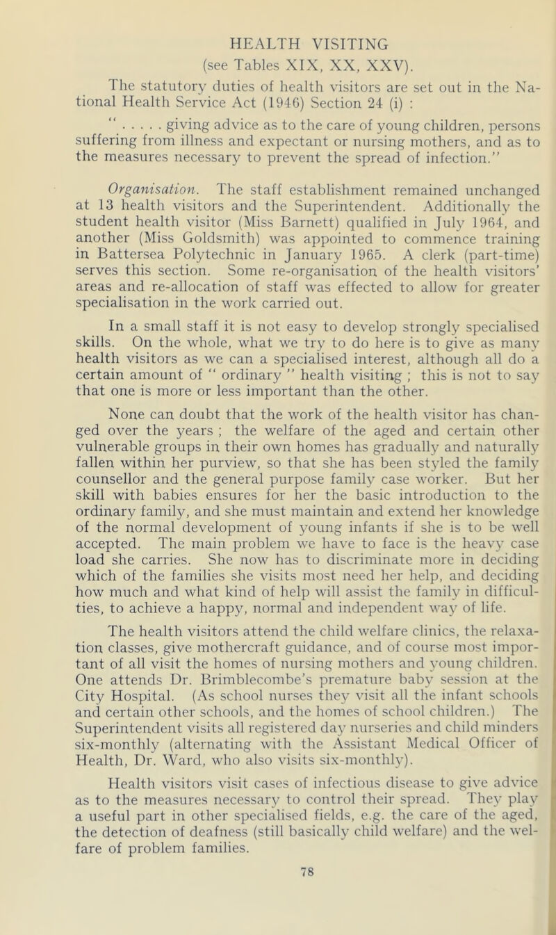 HEALTH VISITING (see Tables XIX, XX, XXV). The statutory duties of health visitors are set out in the Na- tional Health Service Act (1946) Section 24 (i) : giving advice as to the care of young children, persons suffering from illness and expectant or nursing mothers, and as to the measures necessary to prevent the spread of infection.” Organisation. The staff establishment remained unchanged at 13 health visitors and the Superintendent. Additionally the student health visitor (Miss Barnett) qualified in July 1964, and another (Miss Goldsmith) was appointed to commence training in Battersea Polytechnic in January 1965. A clerk (part-time) serves this section. Some re-organisation of the health visitors’ areas and re-allocation of staff was effected to allow for greater specialisation in the work carried out. In a small staff it is not easy to develop strongly specialised skills. On the whole, what we try to do here is to give as many health visitors as we can a specialised interest, although all do a certain amount of “ ordinary ” health visiting ; this is not to say that one is more or less important than the other. None can doubt that the work of the health visitor has chan- ged over the years ; the welfare of the aged and certain other vulnerable groups in their own homes has gradually and naturally fallen within her purview, so that she has been styled the family counsellor and the general purpose family case worker. But her skill with babies ensures for her the basic introduction to the ordinary family, and she must maintain and extend her knowledge of the normal development of young infants if she is to be well accepted. The main problem we have to face is the heavy case load she carries. She now has to discriminate more in deciding which of the families she visits most need her help, and deciding how much and what kind of help will assist the family in difficul- ties, to achieve a happy, normal and independent way of life. The health visitors attend the child welfare clinics, the relaxa- tion classes, give mothercraft guidance, and of course most impor- tant of all visit the homes of nursing mothers and young children. One attends Dr. Brimblecombe’s premature baby session at the City Hospital. (As school nurses they visit all the infant schools and certain other schools, and the homes of school children.) The Superintendent visits all registered day nurseries and child minders six-monthly (alternating with the Assistant Medical Officer of Health, Dr. Ward, who also visits six-monthly). Health visitors visit cases of infectious disease to give advice as to the measures necessary to control their spread. They play a useful part in other specialised fields, e.g. the care of the aged, the detection of deafness (still basically child welfare) and the wel- fare of problem families.