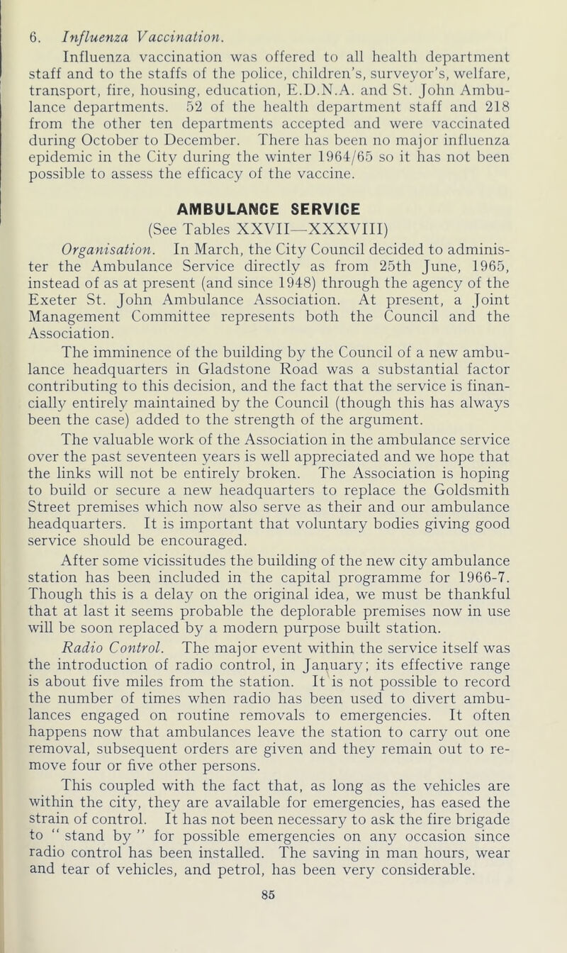 6. Influenza Vaccination. Influenza vaccination was offered to all health department staff and to the staffs of the police, children’s, surveyor’s, welfare, transport, fire, housing, education, E.D.N.A. and St. John Ambu- lance departments. 52 of the health department staff and 218 from the other ten departments accepted and were vaccinated during October to December. There has been no major influenza epidemic in the City during the winter 1964/65 so it has not been possible to assess the efficacy of the vaccine. AMBULANCE SERVIGE (See Tables XXVII—XXXVIII) Organisation. In March, the City Council decided to adminis- ter the Ambulance Service directly as from 25th June, 1965, instead of as at present (and since 1948) through the agency of the Exeter St. John Ambulance Association. At present, a Joint Management Committee represents both the Council and the Association. The imminence of the building by the Council of a new ambu- lance headquarters in Gladstone Road was a substantial factor contributing to this decision, and the fact that the service is finan- cially entirely maintained by the Council (though this has always been the case) added to the strength of the argument. The valuable work of the Association in the ambulance service over the past seventeen years is well appreciated and we hope that the links will not be entirely broken. The Association is hoping to build or secure a new headquarters to replace the Goldsmith Street premises which now also serve as their and our ambulance headquarters. It is important that voluntary bodies giving good service should be encouraged. After some vicissitudes the building of the new city ambulance station has been included in the capital programme for 1966-7. Though this is a delay on the original idea, we must be thankful that at last it seems probable the deplorable premises now in use will be soon replaced by a modern purpose built station. Radio Control. The major event within the service itself was the introduction of radio control, in January; its effective range is about five miles from the station. It is not possible to record the number of times when radio has been used to divert ambu- lances engaged on routine removals to emergencies. It often happens now that ambulances leave the station to carry out one removal, subsequent orders are given and they remain out to re- move four or five other persons. This coupled with the fact that, as long as the vehicles are within the city, they are available for emergencies, has eased the strain of control. It has not been necessary to ask the fire brigade to “ stand by ” for possible emergencies on any occasion since radio control has been installed. The saving in man hours, wear and tear of vehicles, and petrol, has been very considerable.