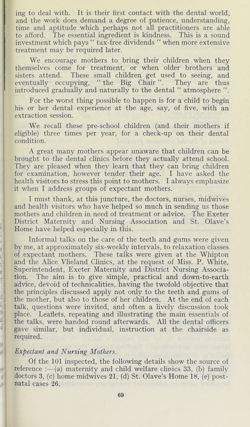 e j . i 5l i A ■. 'll all Ik] ies! rf '1 ot ■ ing to deal with. It is their first contact with the dental world, and the work does demand a degree of patience, understanding, time and aptitude which perhaps not all practitioners are able to afford. The essential ingredient is kindness. This is a sound investment which pays “ tax-free dividends ” when more extensive treatment may be required later. We encourage mothers to bring their children when they themselves come for treatment, or when older brothers and sisters attend. These small children get used to seeing, and eventually occupying, “ the Big Chair ”. They are thus introduced gradually and naturally to the dental “ atmosphere ”. For the worst thing possible to happen is for a child to begin his or her dental experience at the age, say, of five, with an extraction session. We recall these pre-school children (and their mothers if eligible) three times per year, for a check-up on their dental condition. A great many mothers appear unaware that children can be brought to the dental clinics before they actually attend school. They are pleased when they learn that they can bring children for examination, however tender their age. I have asked the health visitors to stress this point to mothers. I always emphasize it when I address groups of expectant mothers. I must thank, at this juncture, the doctors, nurses, midwives and health visitors who have helped so much in sending us those mothers and children in need of treatment or advice. The Exeter District Maternity and Nursing Association and St. Olave’s Home have helped especially in this. Informal talks on the care of the teeth and gums were given by me, at approximately six-weekly intervals, to relaxation classes of expectant mothers. These talks were given at the Whipton and the Alice Vlieland Clinics, at the request of Miss. P. White, Superintendent, Exeter Maternity and District Nursing Associa- tion. The aim is to give simple, practical and down-to-earth advice, devoid of technicalities, having the twofold objective that the principles discussed apply not only to the teeth and gums of the mother, but also to those of her children. At the end of each talk, questions were invited, and often a lively discussion took place. Leaflets, repeating and illustrating the main essentials of the talks, were handed round afterwards. All the dental officers gave similar, but individual, instruction at the chairside as required. Expectant and Nursing Mothers. Of the 101 inspected, the following details show the source of reference :—(a) maternity and child welfare clinics 33, (b) family doctors 3, (c) home midwives 21, (d) St. Olave’s Home 18, (e) post- natal cases 26.