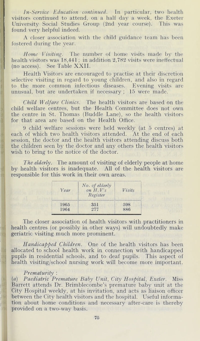 In-Service Education continued. In particular, two health visitors continued to attend, on a half day a week, the Exeter University Social Studies Group (2nd year course). This was found very helpful indeed. A closer association with the child guidance team has been fostered during the year. Home Visiting. The number of home visits made by the health visitors was 18,441 ; in addition 2,782 visits were ineffectual (no access). See Table XXII. Health Visitors are encouraged to practise at their discretion selective visiting in regard to young children, and also in regard to the more common infectious diseases. Evening visits are unusual, but are undertaken if necessary ; 15 were made. Child Welfare Clinics. The health visitors are based on the child welfare centres, but the Health Committee does not own the centre in St. Thomas (Buddie Lane), so the health visitors for that area are based on the Health Office. 9 child welfare sessions were held weekly (at 5 centres) at each of which two health visitors attended. At the end of each session, the doctor and the health visitors attending discuss both the children seen by the doctor and any others the health visitors wish to bring to the notice of the doctor. The elderly. The amount of visiting of elderly people at home by health visitors is inadequate. All of the health visitors are responsible for this work in their own areas. No. of elderly Year on H. V’s Visits Register 1965 351 598 1964 277 886 The closer association of health visitors with practitioners in health centres (or possibly in other ways) will undoubtedly make geriatric visiting much more prominent. Handicapped Children. One of the health visitors has been allocated to school health work in connection with handicapped pupils in residential schools, and to deaf pupils. This aspect of health visiting/school nursing work will become more important. Prematurity : (a) Paediatric Premature Baby Unit, City Hospital, Exeter. Miss Barrett attends Dr. Brimblecombe’s premature baby unit at the City Hospital weekly, at his invitation, and acts as liaison officer between the City health visitors and the hospital. Useful informa- tion about home conditions and necessary after-care is thereby provided on a two-way basis.