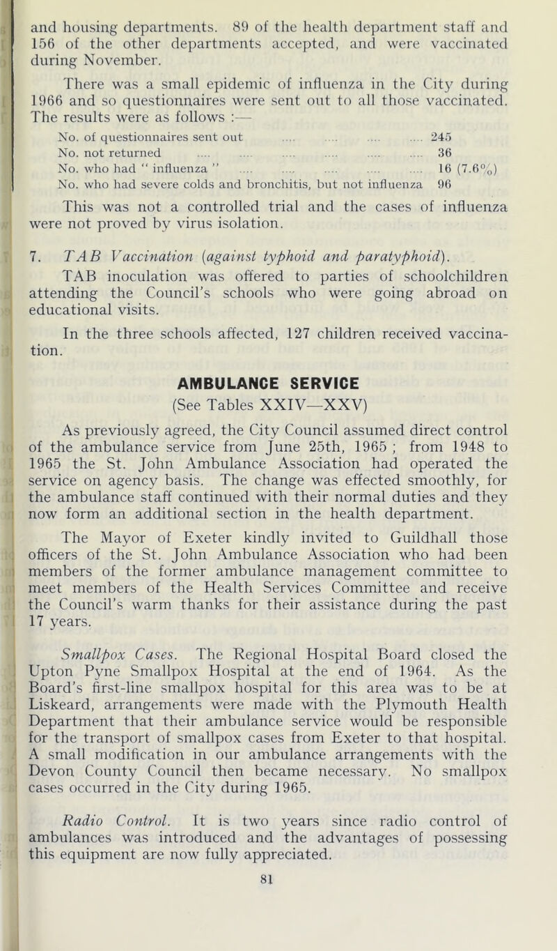 and housing departments. 89 of the health department staff and 156 of the other departments accepted, and were vaccinated during November. There was a small epidemic of influenza in the City during 1966 and so questionnaires were sent out to all those vaccinated. The results were as follows :— No. of questionnaires sent out ... .... 245 No. not returned .... .... .... 36 No. who had  influenza ” ... .... .... .... .... 16 (7.6%) No. who had severe colds and bronchitis, but not influenza 96 This was not a controlled trial and the cases of influenza were not proved by virus isolation. 7. TAB Vaccination (against typhoid and paratyphoid). TAB inoculation was offered to parties of schoolchildren attending the Council’s schools who were going abroad on educational visits. In the three schools affected, 127 children received vaccina- tion. AMBULANCE SERVICE (See Tables XXIV—XXV) As previously agreed, the City Council assumed direct control of the ambulance service from June 25th, 1965 ; from 1948 to 1965 the St. John Ambulance Association had operated the service on agency basis. The change was effected smoothly, for the ambulance staff continued with their normal duties and they now form an additional section in the health department. The Mayor of Exeter kindly invited to Guildhall those officers of the St. John Ambulance Association who had been members of the former ambulance management committee to meet members of the Health Services Committee and receive the Council’s warm thanks for their assistance during the past 17 years. Smallpox Cases. The Regional Hospital Board closed the Upton Pyne Smallpox Hospital at the end of 1964. As the Board’s first-line smallpox hospital for this area was to be at Liskeard, arrangements were made with the Plymouth Health Department that their ambulance service would be responsible for the transport of smallpox cases from Exeter to that hospital. A small modification in our ambulance arrangements with the Devon County Council then became necessary. No smallpox cases occurred in the City during 1965. Radio Control. It is two years since radio control of ambulances was introduced and the advantages of possessing this equipment are now fully appreciated.