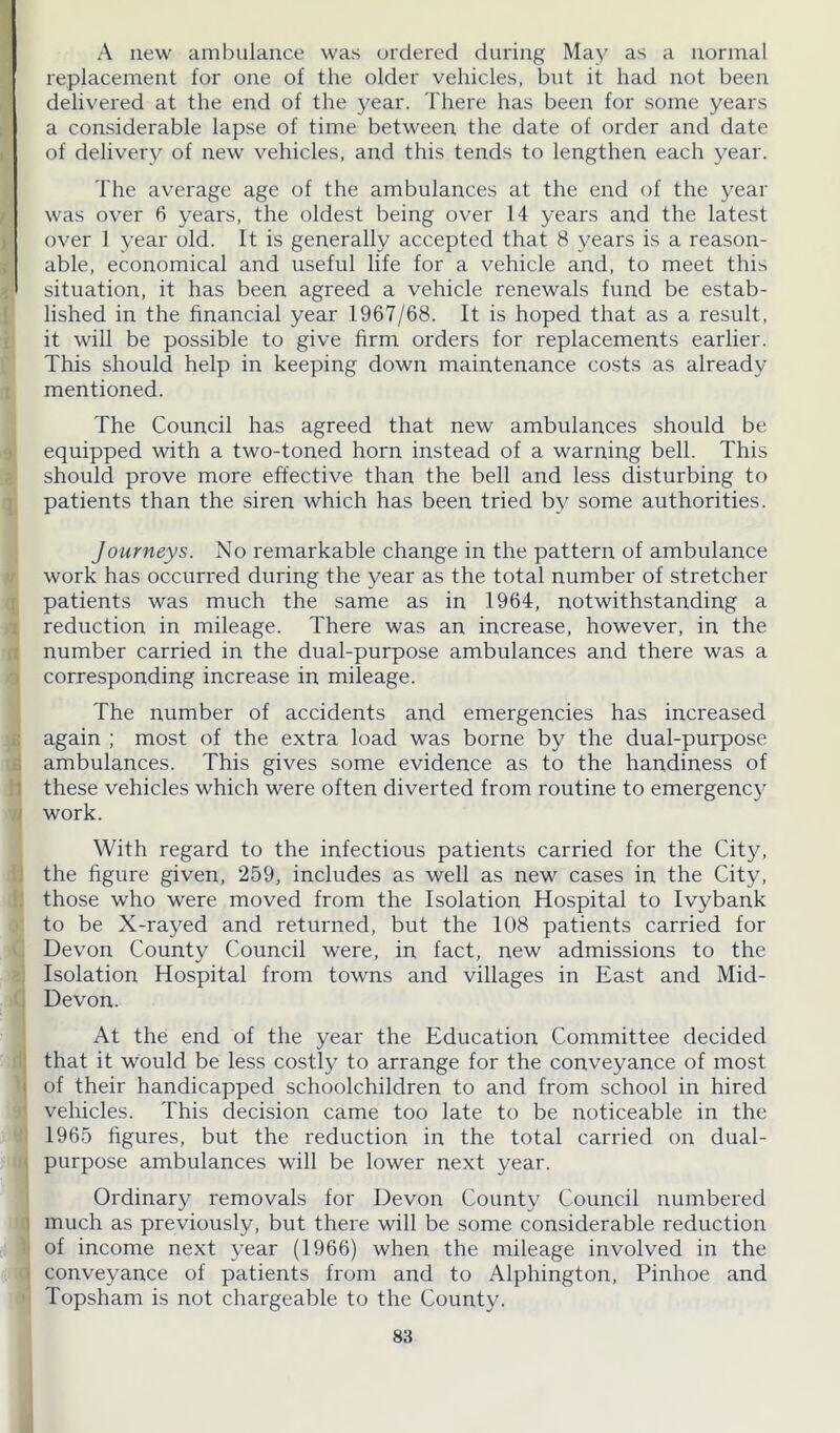 A new ambulance was ordered during May as a normal replacement for one of the older vehicles, but it had not been delivered at the end of the year. There has been for some years a considerable lapse of time between the date of order and date of delivery of new vehicles, and this tends to lengthen each year. The average age of the ambulances at the end of the year was over 6 years, the oldest being over 14 years and the latest over 1 year old. It is generally accepted that 8 years is a reason- able, economical and useful life for a vehicle and, to meet this situation, it has been agreed a vehicle renewals fund be estab- lished in the financial year 1967/68. It is hoped that as a result, it will be possible to give firm orders for replacements earlier. This should help in keeping down maintenance costs as already mentioned. The Council has agreed that new ambulances should be equipped with a two-toned horn instead of a warning bell. This should prove more effective than the bell and less disturbing to patients than the siren which has been tried by some authorities. Journeys. No remarkable change in the pattern of ambulance work has occurred during the year as the total number of stretcher patients was much the same as in 1964, notwithstanding a reduction in mileage. There was an increase, however, in the number carried in the dual-purpose ambulances and there was a corresponding increase in mileage. The number of accidents and emergencies has increased again ; most of the extra load was borne by the dual-purpose ambulances. This gives some evidence as to the handiness of these vehicles which were often diverted from routine to emergency work. With regard to the infectious patients carried for the City, the figure given, 259, includes as well as new cases in the City, those who were moved from the Isolation Hospital to Ivybank to be X-rayed and returned, but the 108 patients carried for Devon County Council were, in fact, new admissions to the Isolation Hospital from towns and villages in East and Mid- Devon. At the end of the year the Education Committee decided that it would be less costly to arrange for the conveyance of most of their handicapped schoolchildren to and from school in hired vehicles. This decision came too late to be noticeable in the 1965 figures, but the reduction in the total carried on dual- purpose ambulances will be lower next year. Ordinary removals for Devon County Council numbered much as previously, but there will be some considerable reduction of income next year (1966) when the mileage involved in the conveyance of patients from and to Alphington, Pinhoe and Topsham is not chargeable to the County.