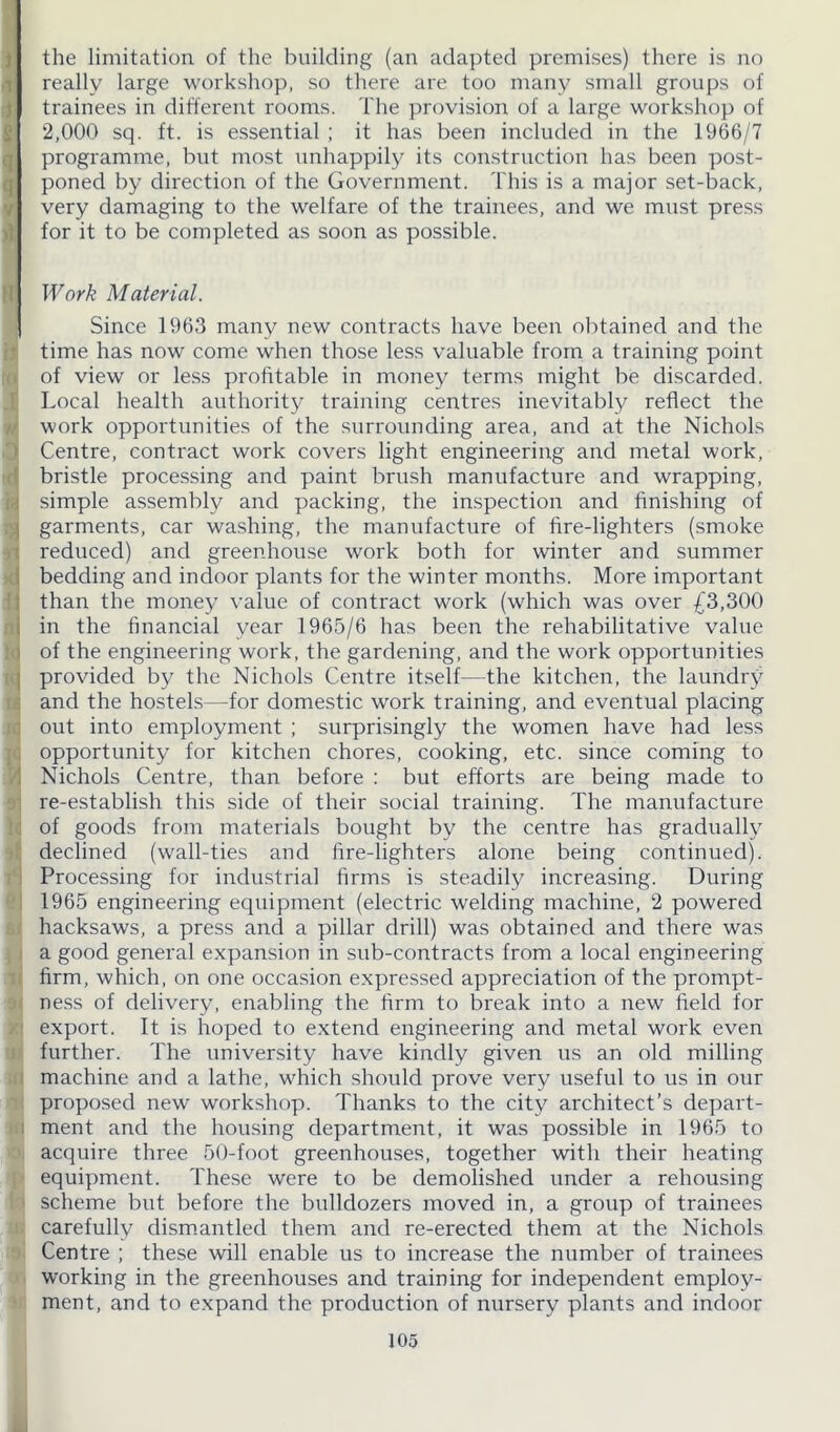 >1 the limitation of the building (an adapted premises) there is no really large workshop, so there are too many small groups of trainees in different rooms. The provision of a large workshop of 2,000 sq. ft. is essential ; it has been included in the 1966/7 programme, but most unhappily its construction has been post- poned by direction of the Government. This is a major set-back, very damaging to the welfare of the trainees, and we must press for it to be completed as soon as possible. Work Material. Since 1963 many new contracts have been obtained and the time has now come when those less valuable from a training point of view or less profitable in money terms might be discarded. Local health authority training centres inevitably reflect the work opportunities of the surrounding area, and at the Nichols Centre, contract work covers light engineering and metal work, bristle processing and paint brush manufacture and wrapping, simple assembly and packing, the inspection and finishing of garments, car washing, the manufacture of fire-lighters (smoke reduced) and greenhouse work both for winter and summer bedding and indoor plants for the winter months. More important than the money value of contract work (which was over £3,300 in the financial year 1965/6 has been the rehabilitative value of the engineering work, the gardening, and the work opportunities provided by the Nichols Centre itself—the kitchen, the laundry and the hostels—for domestic work training, and eventual placing out into employment ; surprisingly the women have had less opportunity for kitchen chores, cooking, etc. since coming to Nichols Centre, than before : but efforts are being made to re-establish this side of their social training. The manufacture of goods from materials bought by the centre has gradually declined (wall-ties and fire-lighters alone being continued). Processing for industrial firms is steadily increasing. During 1965 engineering equipment (electric welding machine, 2 powered hacksaws, a press and a pillar drill) was obtained and there was a good general expansion in sub-contracts from a local engineering firm, which, on one occasion expressed appreciation of the prompt- ness of delivery, enabling the firm to break into a new field for export. It is hoped to extend engineering and metal work even further. The university have kindly given us an old milling machine and a lathe, which should prove very useful to us in our proposed new workshop. Thanks to the city architect’s depart- ment and the housing department, it was possible in 1965 to acquire three 50-foot greenhouses, together with their heating equipment. These were to be demolished under a rehousing scheme but before the bulldozers moved in, a group of trainees carefully dismantled them and re-erected them at the Nichols Centre ; these will enable us to increase the number of trainees working in the greenhouses and training for independent employ- ment, and to expand the production of nursery plants and indoor