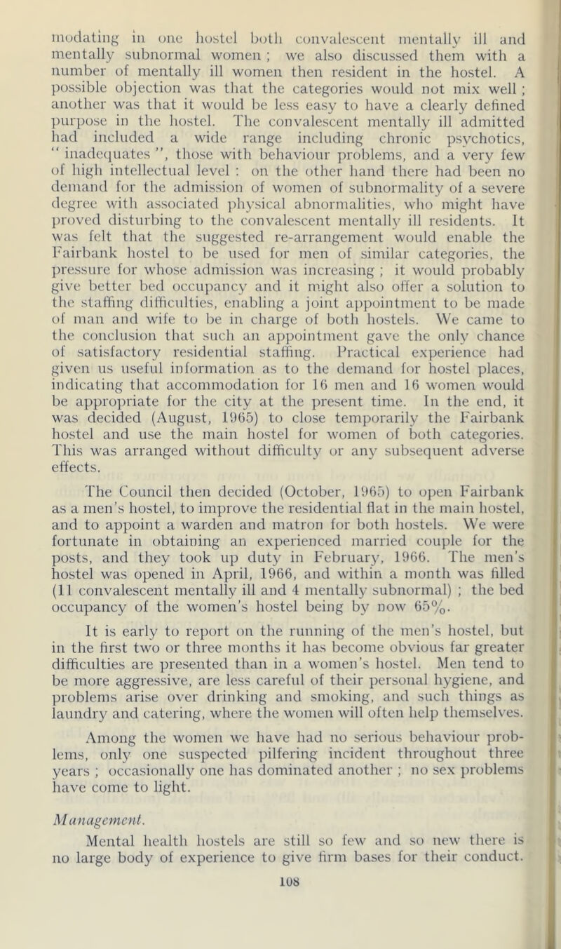 modating in one hostel both convalescent mentally ill and mentally subnormal women ; we also discussed them with a number of mentally ill women then resident in the hostel. A possible objection was that the categories would not mix well; another was that it would be less easy to have a clearly defined purpose in the hostel. The convalescent mentally ill admitted had included a wide range including chronic psvchotics, “ inadequates ”, those with behaviour problems, and a very few of high intellectual level : on the other hand there had been no demand for the admission of women of subnormality of a severe degree with associated physical abnormalities, who might have proved disturbing to the convalescent mentally ill residents. It was felt that the suggested re-arrangement would enable the Fairbank hostel to be used for men of similar categories, the pressure for whose admission was increasing ; it would probably give better bed occupancy and it might also offer a solution to the staffing difficulties, enabling a joint appointment to be made of man and wife to be in charge of both hostels. We came to the conclusion that such an appointment gave the only chance of satisfactory residential staffing. Practical experience had given us useful information as to the demand for hostel places, indicating that accommodation for 16 men and 16 women would be appropriate for the city at the present time. In the end, it was decided (August, 1965) to close temporarily the Fairbank hostel and use the main hostel for women of both categories. This was arranged without difficulty or any subsequent adverse effects. The Council then decided (October, 1965) to open Fairbank as a men’s hostel, to improve the residential flat in the main hostel, and to appoint a warden and matron for both hostels. We were fortunate in obtaining an experienced married couple for the posts, and they took up duty in February, 1966. The men’s hostel was opened in April, 1966, and within a month was filled (11 convalescent mentally ill and 4 mentally subnormal) ; the bed occupancy of the women’s hostel being by now 65%. It is early to report on the running of the men’s hostel, but in the first two or three months it has become obvious far greater difficulties are presented than in a women’s hostel. Men tend to be more aggressive, are less careful of their personal hygiene, and problems arise over drinking and smoking, and such things as laundry and catering, where the women will often help themselves. Among the women we have had no serious behaviour prob- lems, only one suspected pilfering incident throughout three years ; occasionally one has dominated another ; no sex problems have come to light. M anagcmcnt. Mental health hostels are still so few and so new there is no large body of experience to give firm bases for their conduct.